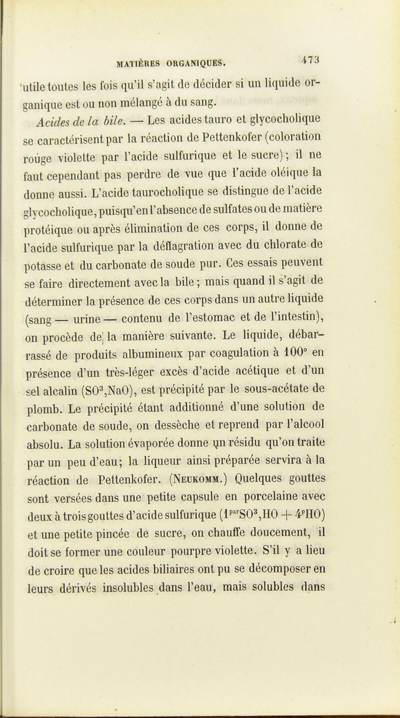Utile toutes les fois qu'il s'agit de décider si un liquide or- ganique est ou non mélangé à du sang. Acides de la bile. — Les acides tauro et glycoeholique se caractérisent par la réaction de Pettenkofer (coloration roùge violette par l'acide sulfurique et le sucre) ; il ne faut cependant pas perdre de vue que l'acide oléique la donne aussi. L'acide taurocholique se distingue de l'acide glycoeholique, puisqu'enl'absence de sulfates ou de matière protéique ou après élimination de ces corps, il donne de l'acide sulfurique par la déflagration avec du chlorate de potasse et du carbonate de soude pur. Ces essais peuvent se faire directement avec la bile ; mais quand il s'agit de déterminer la présence de ces corps dans un autre Hquide (sang — urine— contenu de l'estomac et de l'intestin), on procède dej la manière suivante. Le liquide, débar- rassé de produits albumineux par coagulation à 100 en présence d'un très-léger excès d'acide acétique et d'un sel alcalin (SO^NaO), est précipité par le sous-acétate de plomb. Le précipité étant additionné d'une solution de carbonate de soude, on dessèche et reprend par l'alcool absolu. La solution évaporée donne ijn résidu qu'on traite par un peu d'eau; la liqueur ainsi préparée servira à la réaction de Pettenkofer. (Neukomm.) Quelques gouttes sont versées dans une petite capsule en porcelaine avec deux à trois gouttes d'acide sulfurique (1 p^'-S03,H0 + 4''H0) et une petite pincée de sucre, on chauffe doucement, il doit se former une couleur pourpre violette. S'il y a lieu de croire que les acides biliaires ont pu se décomposer en leurs dérivés insolubles dans l'eau, mais solubles dans