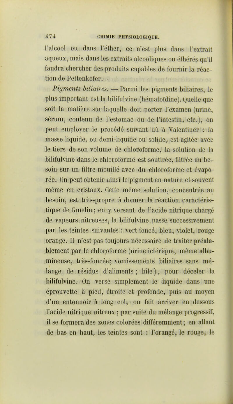 l'alcool ou dans l'éther, ce n'est plus dans l'extrait aqueux, mais dans les extraits alcooliques ou éthérés qu'il faudra chercher des produits capables de fournir la réac- tion de Pettenkofer. Pigments biliaires. — Parmi les pigments biliaires, le plus important est la bilifulvine (hématoïdine). Quelle que soit la matière sur laquelle doit porter l'examen (urine, sérum, contenu de l'estomac ou de l'intestin, etc.), on peut employer le procédé suivant dû à Yalentiner : la masse liquide, ou demi-liquide ou solide^ est agitée avec le tiers de son volume de chloroforme, la solution de la bilifulvine dans le chloroforme est soutirée, filtrée au be- soin sur un filtre mouillé avec du chloroforme et évapo- rée. On peut obtenir ainsi le pigment en nature et souvent même en cristaux. Cette même solution, concentrée au besoin, est très-propre à donner la réaction caractéris- tique de Gmelin ; en y versant de l'acide nitrique chargé de vapeurs nitreuses, la biUfulvine passe successivement par les teintes suivantes : vert foncé, bleu, violet, rouge orange. Il n'est pas toujours nécessaire de traiter préala- blement par le chloroforme (urine ictérique, même albu- mineuse, très-foncée; vomissements biliaires sans mé- lange de résidus d'aliments ; bile ), pour déceler la bilifulvine. On verse simplement le liquide dans une éprouvette à pied, étroite et profonde, puis au moyen d'un entonnoir à long col, on fait arriver en dessous l'acide nitrique nitreux ; par suite du mélange progressif, il se formera des zones colorées différemment ; en allant de bas en haut, les teintes sont : l'orangé, le rouge, le