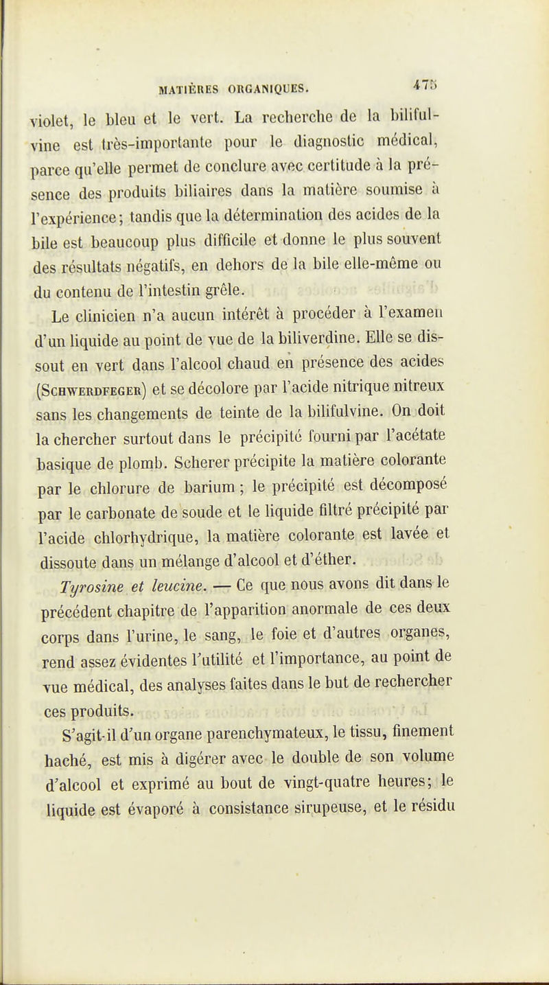 violet, le bleu et le vert. La recherche de la biliful- vme est très-importante pour le diagnostic médical, parce qu'elle permet de conclure avec certitude à la pré- sence des produits biliaires dans la matière soumise à l'expérience; tandis que la détermination des acides de la bile est beaucoup plus difficile et donne le plus souvent des résultats négatifs, en dehors de la bile elle-même ou du contenu de l'intestin grêle. Le clinicien n'a aucun intérêt à procéder à l'examen d'un liquide au point de vue de la biliverdine. Elle se dis- sout en vert dans l'alcool chaud en présence des acides (Scbwerdfeger) et se décolore par l'acide nitrique nitreux sans les changements de teinte de la bilifulvine. On doit la chercher surtout dans le précipité fourni par l'acétate basique de plomb. Scherer précipite la matière colorante par le chlorure de barium ; le précipité est décomposé par le carbonate de soude et le liquide filtré précipité par l'acide chlorhydrique, la matière colorante est lavée et dissoute dans un mélange d'alcool et d'éther. Tyrosine et leucine. — Ce que nous avons dit dans le précédent chapitre de l'apparition anormale de ces deux corps dans l'urine, le sang, le foie et d'autres organes, rend assez évidentes rutilité et l'importance, au point de vue médical, des analyses faites dans le but de rechercher ces produits. S'agit-il d'un organe parenchymateux, le tissu, finement haché, est mis à digérer avec le double de son volume d'alcool et exprimé au bout de vingt-quatre heures; le liquide est évaporé à consistance sirupeuse, et le résidu