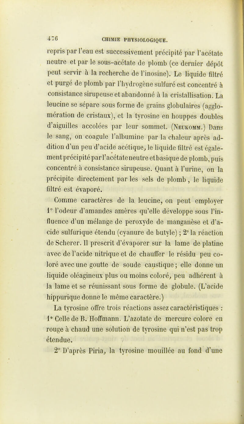 repris par l'eau est successivement précipité par l'acétate neutre et par le sous-acétate de plomb (ce dernier dépôt peut servir à la recherche de l'inosine). Le liquide filtré et purgé de plomb par l'hydrogène sulfuré est concentré à consistance sirupeuse et abandonné à la cristallisation. La leucine se sépare sous forme de grains globulaires (agglo- mération de cristaux), et la tyrosine en houppes doubles d'aiguilles accolées par leur sommet. (Neukomm.) Dans le sang, on coagule Talbumine par la chaleur après ad- dition d'un peu d'acide acétique^ le liquide filtré est égale- mentprécipitépar l'acétate neutre etbasique de plomb,puis concentré à consistance sirupeuse. Quant à l'urine, on la précipite directement par les sels de plomb, le liquide filtré est évaporé. Comme caractères de la leucine, on peut employer 1° l'odeur d'amandes amères qu'elle développe soas l'in- fluence d'un mélange de peroxyde de manganèse et d'a- cide sulfurique étendu (cyanure de butyle) ; 2° la réaction de Scherer. Il prescrit d'évaporer sur la lame de platine avec de l'acide nitrique et de chauffer le résidu peu co- loré avec une goutte de soude caustique ; elle donne un liquide oléagineux plus ou moins coloré^ peu adhérent à la lame et se réunissant sous forme de globule. (L'acide hippurique donne le même caractère.) La tyrosine offre trois réactions assez caractéristiques : 1» Celle de B. Hoffmann. L'azotate de mercure colore en rouge à chaud une solution de tyrosine qui n'est pas trop étendue. 2° D'après Piria, la tyrosine mouillée au fond d'une