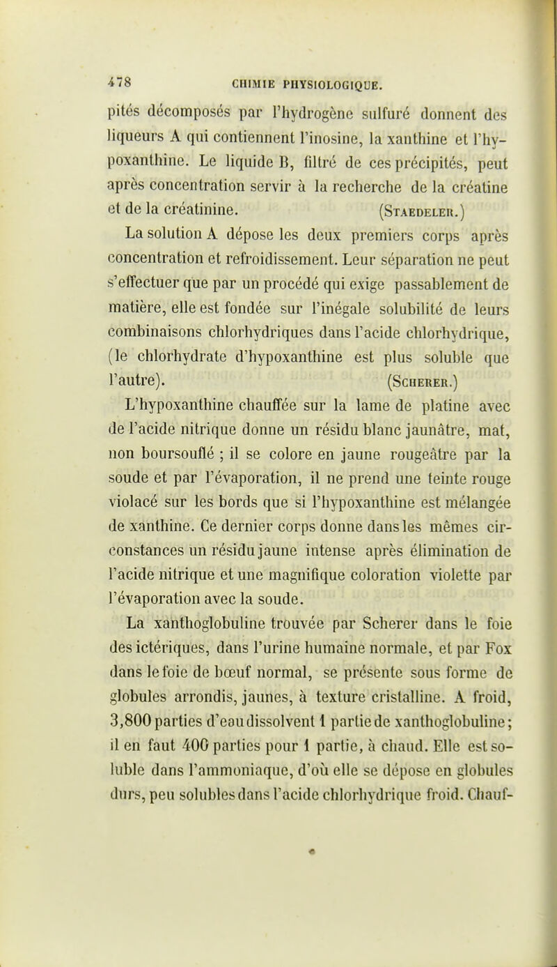 pités décomposés par l'hydrogène sulfuré donnent des liqueurs A qui contiennent l'inosine, la xanthine et l'hy- poxanthine. Le liquide B, filtré de ces précipités, peut après concentration servir à la recherche de la créatine et de la créatinine. (Staedeler.) La solution A dépose les deux premiers corps après concentration et refroidissement. Leur séparation ne peut s'effectuer que par un procédé qui exige passablement de matière, elle est fondée sur l'inégale solubilité de leurs combinaisons chlorhydriques dans l'acide chlorhydrique, (le chlorhydrate d'hypoxanthine est plus soluble que l'autre). (Scqerer.) L'hypoxanthine chauffée sur la lame de platine avec de l'acide nitrique donne un résidu blanc jaunâtre, mat, non boursouflé ; il se colore en jaune rougeâtre par la soude et par l'évaporation, il ne prend une teinte rouge violacé sur les bords que si l'hypoxanthine est mélangée de xanthine. Ce dernier corps donne dans les mêmes cir- constances un résidu jaune intense après éUmination de l'acide nitrique et une magnifique coloration violette par l'évaporation avec la soude. La xanthoglobuline trouvée par Scherer dans le foie des ictériques, dans l'urine humaine normale, et par Fox dans le foie de bœuf normal, se présente sous forme de globules arrondis, jaunes, à texture cristalline. A froid, 3,800 parties d'eau dissolvent 1 partie de xanthoglobuline; il en faut 400 parties pour 1 partie, à chaud. Elle est so- luble dans l'ammoniaque, d'où elle se dépose en globules durs, peu solublesdans l'acide chlorhydrique froid. Chauf-