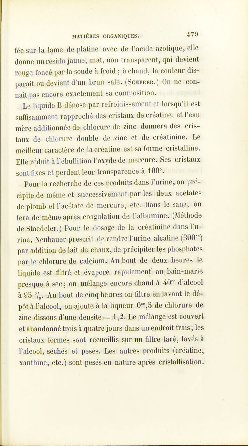 fée sur la lame de platine avec de l'acide azotique, elle donne un résidu jaune, mat, non transparent, qui devient rouge foncé par la soude à froid ; à chaud, la couleur dis- paraît ou devient d'un brun sale. (Scherer.) On ne con- naît pas encore exactement sa composition. Le liquide B dépose par refroidissement et lorsqu'il est suffisamment rapproché des cristaux de créatine, et l'eau mère additionnée de chlorure de zinc donnera des cris- taux de chlorure double de -zinc et de créatinine. Le meilleur caractère de la créatine est sa forme cristalline. Elle réduit à l'ébullition l'oxyde de mercure. Ses cristaux sontlixes et perdent leur transparence à 100°. Pour la recherche de ces produits dans l'urine, on pré- cipite de même et successivement par les deux acétates de plomb et l'acétate de mercure, etc. Dans le sang, on fera de même après coagulation de l'albumine. (Méthode de Staedeler.) Pour le dosage de la créatinine dans l'u- rine, Neubauer prescrit de rendre l'urine alcaline (300) par addition de lait de chaux, de précipiter les phosphates par le chlorure de calcium. Au bout de deux heures le liquide est filtré et évaporé rapidement au bain-marie presque à sec ; on mélange encore chaud à 40 d'alcool à 95 7o. Au bout de cinq heures on filtre en lavant le dé- pôt à l'alcool, on ajoute à la liqueur 0,5 de chlorure de zinc dissous d'une densité = 1,2. Le mélange est couvert et abandonné trois à quatre jours dans un endroit frais ; les cristaux formés sont recueillis sur un filtre taré, lavés à l'alcool, séchés et pesés. Les autres produits (créatine, xanthine, etc.) sont pesés en nature après cristallisation.
