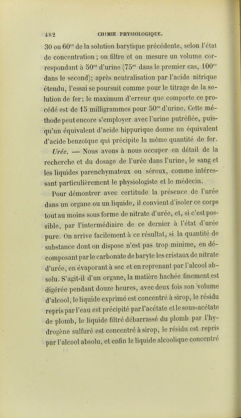 30 OU 60 de la solution barylique précédente, selon l'élal de concentration; on filtre et on mesure un volume cor- respondant à 50 d'urine (75 dans le premier cas, 100 dans le second); après neutralisation par l'acide nitrique étendu, l'essai se poursuit comme pour le titrage de la so- lution de fer; le maximum d'erreur que comporte ce pro- cédé est de 15 milligrammes pour 50 d'urine. Cette mé- thode peut encore s'employer avec l'urine putréfiée, puis- qu'un équivalent d'acide hippurique donne un équivalent d'acide benzoïque qui précipite la même quantité de fer. Urée. — Nous avons à nous occuper en détail de la recherche et du dosage de l'urée dans l'urine, le sang et les liquides parenchymateux ou séreux, comme intéres- sant particulièrement le physiologiste et le médecin. Pour démontrer avec certitude la présence de l'urée dans un organe ou un liquide, il convient d'isoler ce corps tout au moins sous forme de nitrate d'urée, et, si c'est pos- sible, par l'intermédiaire de ce dernier à l'état d'urée pure. On arrive facilement à ce résultat, si la quantité de substance dont on dispose n'est pas trop minime, en dé- composant parle carbonate de baryte les cristaux de nitrate d'urée, en évaporant à sec et en reprenant par l'alcool ab- solu. S'agit-il d'un organe, la matière hachée finement est digérée pendant douze heures, avec deux fois son Volume d'alcool, le liquide exprimé est concentré à sirop, le résidu repris par l'eau est précipité par l'acétate et le sous-acétate de plomb, le liquide filtré débarrassé du plomb par l'hy- drogène sulfuré est concentré à sirop, le résidu est repris par l'alcool absolu, et enfin le liquide alcoolique concentré