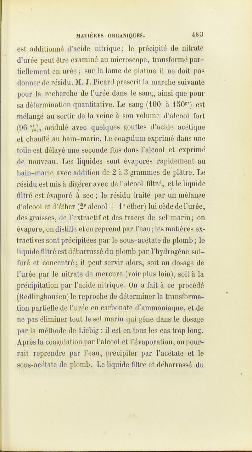 est additionné d'acide nitrique; le précipité de nitrate d'urée peut être examiné au microscope, transformé par- tiellement en urée ; sur la lame de platine il ne doit pas donner de résidu. M. J. Picard prescrit la marche suivante pour la recherche de l'urée dans le sang, ainsi que pour sa détermination quantitative. Le sang (100 à 150^') est mélangé au sortir de la veine à son volume d'alcool fort (96 °/o), acidulé avec quelques gouttes d'acide acétique et chauffé au bain-marie. Le coagulum exprimé dans une toile est délayé une seconde fois dans l'alcool et exprimé de nouveau. Les hquides sont évaporés rapidement au bain-marie avec addition de 2 à 3 grammes de plâtre. Le résidu est mis à digérer avec de l'alcool filtré, et le liquide filtré est évaporé à sec ; le résidu traité par un mélange d'alcool et d'éther (2? alcool -\- 1? éther) lui cède de l'urée, des graisses, de l'extractif et des traces de sel marin; on évapore, on distille et on reprend par l'eau; les matières ex- tractives sont précipitées par le sous-acétate de plomb ; le liquide filtré est débarrassé du plomb par l'hydrogène sul- furé et concentré ; il peut servir alors, soit au dosage de l'urée par le nitrate de mercure (voir plus loin), soit à la précipitation par l'acide nitrique. On a fait à ce procédé (Redlinghausen) le reproche de déterminer la transforma- tion partielle de l'urée en carbonate d'ammoniaque, et de ne pas éliminer tout le sel marin qui gêne dans le dosage par la méthode de Liebig : il est en tous les cas trop long. Après la coagulation par l'alcool et l'évaporation, on pour- rait reprendre par l'eau, précipiter par l'acétate et le sous-acétate de plomb. Le liquide filtré et débarrassé du