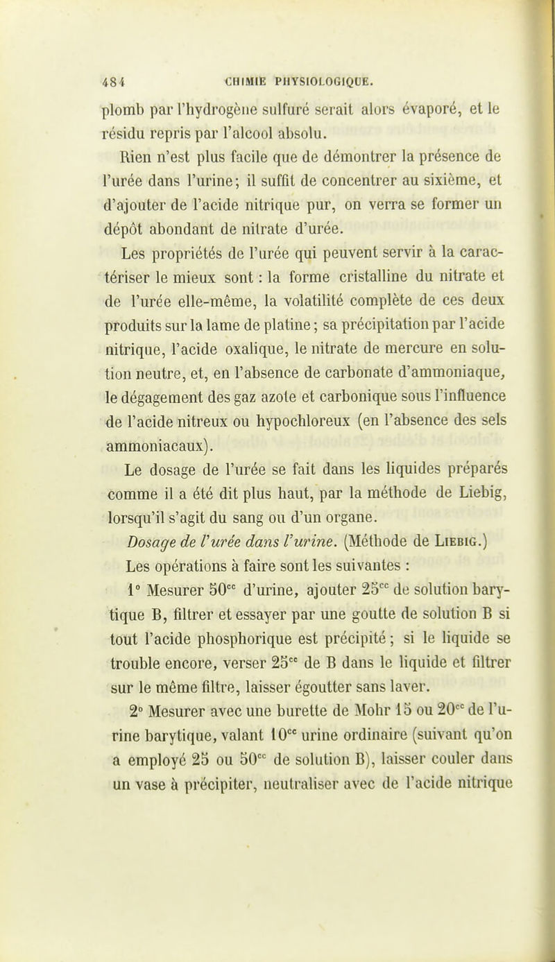 plomb par l'hydrogène sulfuré serait alors évaporé, et le résidu repris pai' l'alcool absolu. Rien n'est plus facile que de démontrer la présence de l'urée dans l'urine ; il suffit de concentrer au sixième, et d'ajouter de l'acide nitrique pur, on verra se former un dépôt abondant de nitrate d'urée. Les propriétés de l'urée qui peuvent servir à la carac- tériser le mieux sont : la forme cristalline du nitrate et de l'urée elle-même, la volatilité complète de ces deux produits sur la lame de platine ; sa précipitation par l'acide nitrique, l'acide oxalique, le nitrate de mercure en solu- tion neutre, et, en l'absence de carbonate d'ammoniaque, le dégagement des gaz azote et carbonique sous l'influence de l'acide nitreux ou hypochloreux (en l'absence des sels ammoniacaux). Le dosage de l'urée se fait dans les liquides préparés comme il a été dit plus haut, par la méthode de Liebig, lorsqu'il s'agit du sang ou d'un organe. Dosage de Vurée dans Vurine. (Méthode de Liebig.) Les opérations à faire sont les suivantes : 1° Mesurer 50 d'urine, ajouter 25 de solution bary- tique B, filtrer et essayer par une goutte de solution B si tout l'acide phosphorique est précipité ; si le liquide se trouble encore, verser 25 de B dans le Hquide et filtrer sur le même filtre, laisser égoutter sans laver. 2° Mesurer avec une burette de Mohr 15 ou 20 de l'u- rine barytique, valant 10 urine ordinaire (suivant qu'on a employé 25 ou 50 de solution B), laisser couler dans un vase à précipiter, neutraliser avec de l'acide nitrique