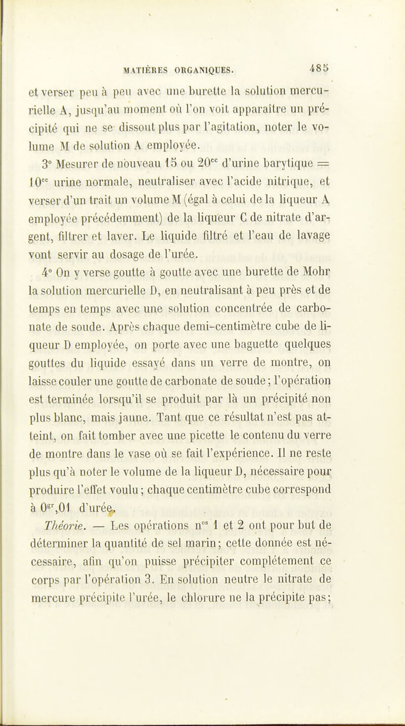 et verser peu à peu avec une burette la solution mercu- rielle A, jusqu'au moment où l'on voit apparaître un pré- cipité qui ne se dissout plus par l'agitation, noter le vo- lume M de solution A employée. 3° Mesurer de nouveau i5 ou 20 d'urine barytique = 10 urine normale, neutraliser avec l'acide nitrique, et verser d'un trait un volume M (égal à celui de la liqueur À employée précédemment) de la liqueur C de nitrate d'ar^ gent, filtrer et laver. Le liquide filtré et l'eau de lavage vont servir au dosage de l'urée. 4 On y verse goutte à goutte avec une burette de Mohr la solution raercurielle D, en neutralisant à peu près et de temps en temps avec une solution concentrée de carbo- nate de soude. Après chaque demi-centimètre cube de 11- quem' D employée, on porte avec une baguette quelques gouttes du liquide essayé dans un verre de montre, on laisse couler une goutte de carbonate de soude ; l'opération est terminée lorsqu'il se produit par là un précipité non plus blanc, mais jaune. Tant que ce résultat n'est pas at- teint, on fait tomber avec une picette le contenu du verre de montre dans le vase où se fait l'expérience. Il ne reste plus qu'à noter le volume de la liqueur D, nécessaire pour produire l'effet voulu ; chaque centimètre cube correspond à0^^01 d'urée^, Théorie. — Les opérations n^ 1 et 2 ont pour but de déterminer la quantité de sel marin ; cette donnée est né- cessaire, afin qu'on puisse précipiter complètement ce corps par l'opération 3. En solution neutre le nitrate de mercure précipite l'urée, le chlorure ne la précipite pas;