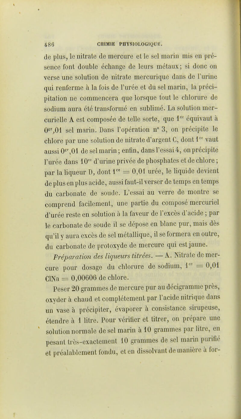de plus, le nitrate de mercure et le sel marin mis en pré- sence font double échange de leurs métaux ; si donc on verse une solution de nitrate mercurique dans de l'urine qui renferme à la fois de l'urée et du sel marin, la préci- pitation ne commencera que lorsque tout le chlorure de sodium aura été transformé en sublimé. La solution mer- curielle A est composée de telle sorte, que 1 équivaut à 0^%01 sel marin. Dans l'opération n° 3, on précipite le chlore par une solution de nitrate d'argent C, dont 1 vaut aussi O^^Ol de sel marin; enfin, dans l'essai 4, on précipite l'urée dans 10 d'urine privée de phosphates et de chlore ; par laUqueur D, dont 1 = 0,01 urée, le Uquide devient de plus en plus acide, aussi faut-il verser de temps en temps du carbonate de soude. L'essai au verre de montre se comprend facilement, une partie du composé mercuriel d'urée reste en solution à la faveur de l'excès d'acide ; par le carbonate de soude il se dépose en blanc pur, mais dès qu'il y aura excès de sel métallique, il se formera en outre, du carbonate de protoxyde de mercure qui est jaune. Préparation des liqueurs titrées. — A. Nitrate de mer- cure pour dosage du chlorure de sodium, 1 = 0,01 ClNa = 0,00606 de chlore. Peser 20 grammes de mercure pur au décigramme près, oxyder à chaud et complètement par l'acide nitrique dans un vase à précipiter, évaporer à consistance sirupeuse, étendre à 1 litre. Pour véritier et titrer, on prépare une ^ solution normale de sel marin à 10 grammes par litre, en pesant très-exactement 10 grammes de sel marin purifié et préalablement fondu, et en dissolvant de manière à for-