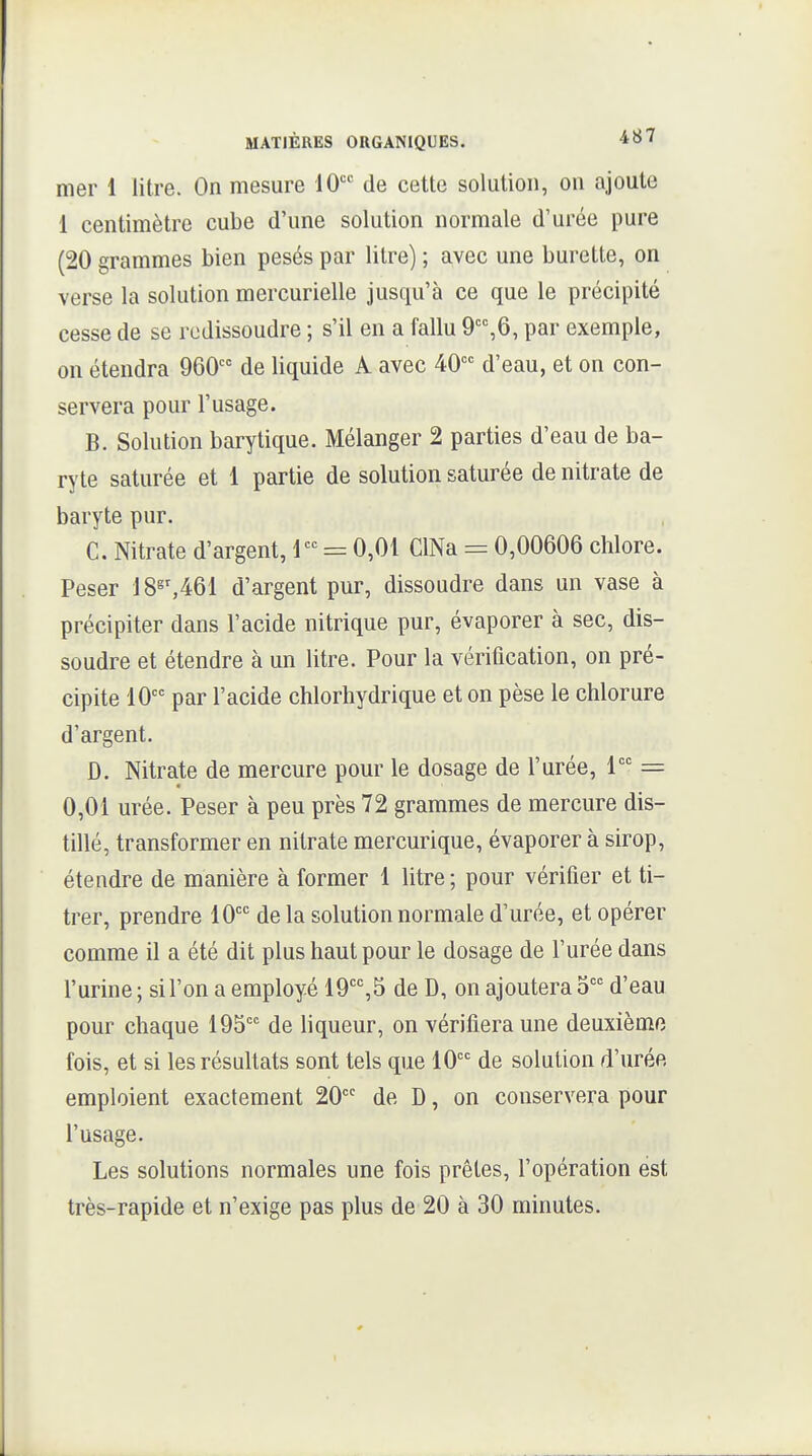 mer 1 litre. On mesure 10 de cette solution, on ajoute 1 centimètre cube d'une solution normale d'urée pure (20 grammes bien pesés par litre) ; avec une burette, on verse la solution mercurielle jusqu'à ce que le précipité cesse de se redissoudre ; s'il en a fallu 9,6, par exemple, on étendra 960 de liquide A avec 40°'= d'eau, et on con- servera pour l'usage. B. Solution barytique. Mélanger 2 parties d'eau de ba- ryte saturée et 1 partie de solution saturée de nitrate de baryte pur. C. Nitrate d'argent, 1 = 0,01 ClNa = 0,00606 chlore. Peser 18^S461 d'argent pur, dissoudre dans un vase à précipiter dans l'acide nitrique pur, évaporer à sec, dis- soudre et étendre à un litre. Pour la véritication, on pré- cipite 10 par l'acide chlorhydrique et on pèse le chlorure d'argent. D. Nitrate de mercure pour le dosage de l'urée, 1 = 0,01 urée. Peser à peu près 72 grammes de mercure dis- tillé, transformer en nitrate mercurique, évaporer à sirop, étendre de manière à former 1 litre ; pour vérifier et ti- trer, prendre 10'^'' de la solution normale d'urée, et opérer comme il a été dit plus haut pour le dosage de l'urée dans l'urine; si l'on a employé lO'^^B de D, on ajoutera 5 d'eau pour chaque 195 de liqueur, on vérifiera une deuxième fois, et si les résultats sont tels que 10 de solution d'urée emploient exactement 20 de D, on conservera pour l'usage. Les solutions normales une fois prêtes, l'opération est très-rapide et n'exige pas plus de 20 à 30 minutes.