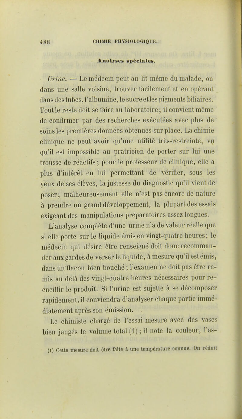Analyses spéciales. Urine. — Le médecin peut au lit même du malade, ou dans une salle voisine, trouver facilement et en opérant dans des tubes, l'albumine, le sucre elles pigments biliaires. Tout le reste doit se faire au laboratoire; il convient même de confirmer par des recherches exécutées avec plus de soins les premières données obtenues surplace. La chimie clinique ne peut avoir qu'une utilité très-restreinte, vij qu'il est impossible au pratricien de porter sur lui une trousse de réactifs ; pour le professeur de clinique, elle a plus d'intérêt en lui permettant de vérifier, sous les yeux de ses élèves, la Justesse du diagnostic qu'il vient de poser; malheureusement elle n'est pas encore de nature à prendre un grand développement, la plupart des essais exigeant des manipulations préparatoires assez longues. L'analyse complète d'une urine n'a de valeur réelle que si elle porte sur le liquide émis en vingt-quatre heures; le médecin qui désire être renseigné doit donc recomman- der aux gardes de verser le Uquide, à mesure qu'il est émis, dans un flacon bien bouché ; l'examen ne doit pas être re- mis au delà des vingt-quatre heures nécessaires pour re- cueillir le produit. Si l'urine est sujette à se décomposer rapidement, il conviendra d'analyser chaque partie immé- diatement après son émission. . Le chimiste chargé de l'essai mesure avec des vases bien jaugés le volume total (1) ; il note la couleur, Tas- (1) Cette mesure doit être faite à une température connue. On réduit