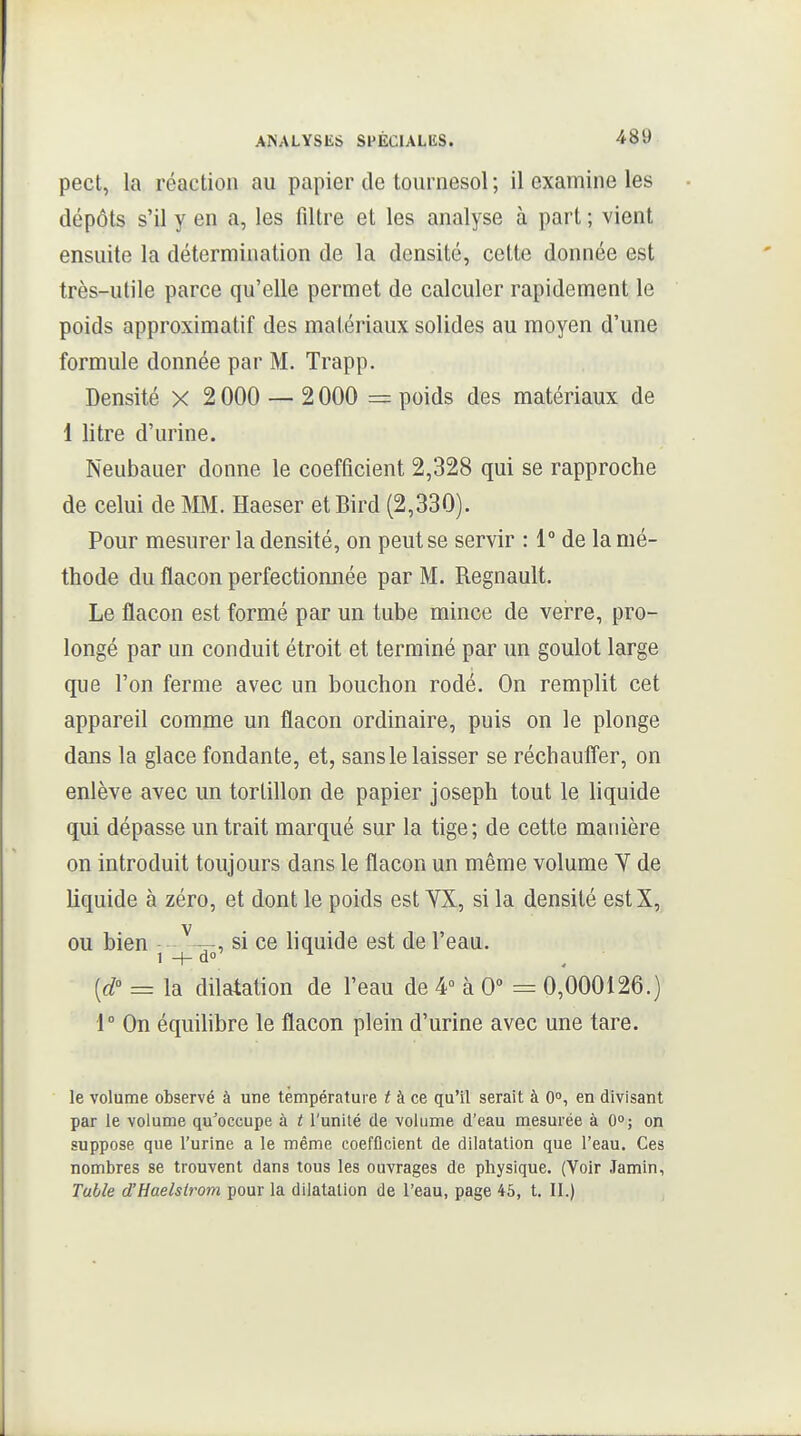 pect, la réaction au papier de tournesol ; il examine les dépôts s'il y en a, les filtre et les analyse à part ; vient ensuite la détermination de la densité, cette donnée est très-utile parce qu'elle permet de calculer rapidement le poids approximatif des matériaux solides au moyen d'une formule donnée par M. Trapp. Densité X 2 000 — 2 000 = poids des matériaux de 1 litre d'urine. Neubauer donne le coefficient 2,328 qui se rapproche de celui de MM. Haeser etBird (2,330). Pour mesurer la densité, on peut se servir : 1° de la mé- thode du flacon perfectionnée par M. Regnault. Le flacon est formé par un tube mince de verre, pro- longé par un conduit étroit et terminé par un goulot large que l'on ferme avec un bouchon rodé. On remplit cet appareil comme un flacon ordinaire, puis on le plonge dans la glace fondante, et, sans le laisser se réchaufl'er, on enlève avec un tortillon de papier Joseph tout le hquide qui dépasse un trait marqué sur la tige; de cette manière on introduit toujours dans le flacon un même volume Y de liquide à zéro, et dont le poids est YX, si la densité estX, ou bien ^—, si ce liquide est de l'eau. [d° = la dilatation de l'eau de 4° à 0 = 0,000126.) 1° On équihbre le flacon plein d'urine avec une tare. le volume observé à une température f à ce qu'il serait à 0°, en divisant par le volume qu^occupe à t l'unité de volume d'eau mesurée à 0°; on suppose que l'urine a le même coefficient de dilatation que l'eau. Ces nombres se trouvent dans tous les ouvrages de physique. (Voir Jamin, Table d'Haelstrom pour la dilatation de l'eau, page 45, t. II.)