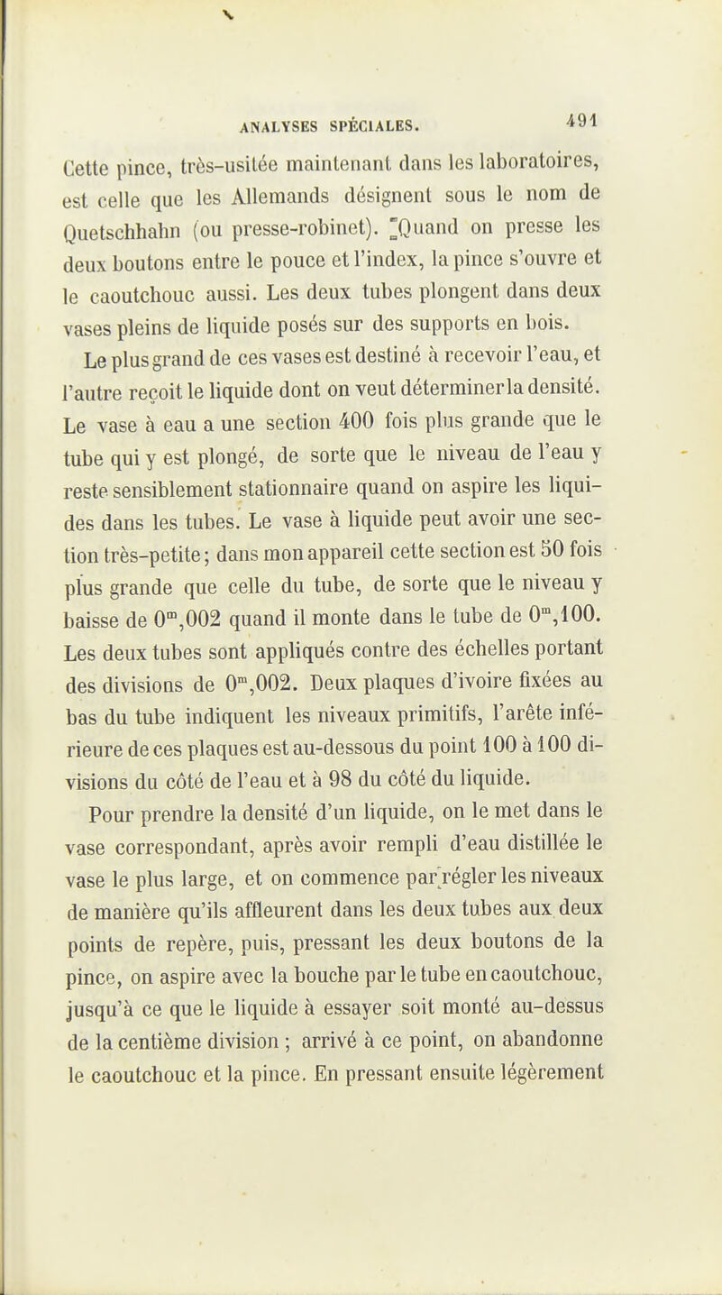 V ANALYSES SPÉCIALES. 491 Cette pince, très-usitée maintenant dans les laboratoires, est celle que les Allemands désignent sous le nom de Quetschhahn (ou presse-robinet). ^Quand on presse les deux boutons entre le pouce et l'index, la pince s'ouvre et le caoutchouc aussi. Les deux tubes plongent dans deux vases pleins de liquide posés sur des supports en bois. Le plus grand de ces vases est destiné à recevoir l'eau, et l'autre reçoit le liquide dont on veut déterminer la densité. Le vase à eau a une section 400 fois plus grande que le tube qui y est plongé, de sorte que le niveau de l'eau y reste sensiblement stationnaire quand on aspire les liqui- des dans les tubes. Le vase à liquide peut avoir une sec- tion très-petite; dans mon appareil cette section est 50 fois plus grande que celle du tube, de sorte que le niveau y baisse de 0',002 quand il monte dans le tube de 0,100. Les deux tubes sont appliqués contre des échelles portant des divisions de 0',002. Deux plaques d'ivoire fixées au bas du tube indiquent les niveaux primitifs, l'arête infé- rieure de ces plaques est au-dessous du point 100 à 100 di- visions du côté de l'eau et à 98 du côté du liquide. Pour prendre la densité d'un liquide, on le met dans le vase correspondant, après avoir rempli d'eau distillée le vase le plus large, et on commence par régler les niveaux de manière qu'ils affleurent dans les deux tubes aux deux points de repère, puis, pressant les deux boutons de la pince, on aspire avec la bouche parle tube en caoutchouc, jusqu'à ce que le liquide à essayer soit monté au-dessus de la centième division ; arrivé à ce point, on abandonne le caoutchouc et la pince. En pressant ensuite légèrement