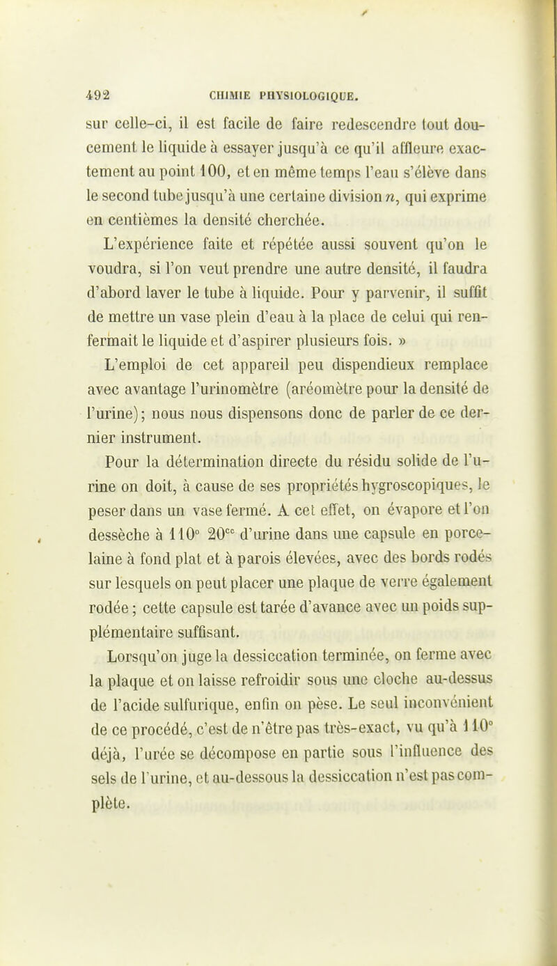 sur celle-ci, il est facile de faire redescendre tout dou- cement le liquide à essayer jusqu'à ce qu'il affleure exac- tement au point 100, et en même temps l'eau s'élève dans le second tube jusqu'à une certaine division n, qui exprime en centièmes la densité cherchée. L'expérience faite et répétée aussi souvent qu'on le voudra, si l'on veut prendre une autre densité, il faudra d'abord laver le tube à liquide. Pour y parvenir, il sufflt de mettre un vase plein d'eau à la place de celui qui ren- fermait le liquide et d'aspirer plusieurs fois. » L'emploi de cet appareil peu dispendieux remplace avec avantage l'urinomètre (aréomètre pour la densité de l'urine) ; nous nous dispensons donc de parler de ce der- nier instrument. Pour la détermination directe du résidu solide de l'u- rine on doit, à cause de ses propriétés hygroscopiques, le peser dans un vase fermé. À cet effet, on évapore et l'on dessèche à 110° 20 d'urine dans une capsule en porce- laine à fond plat et à parois élevées, avec des bords rodés sur lesquels on peut placer une plaque de verre également rodée ; cette capsule est tarée d'avance avec un poids sup- plémentaire suffisant. Lorsqu'on juge la dessiccation terminée, on ferme avec la plaque et on laisse refroidir sous une cloche au-dessus de l'acide sulfurique, enfin on pèse. Le seul inconvénient de ce procédé, c'est de n'être pas très-exact, vu qu'à \ 10 déjà, l'urée se décompose en partie sous l'influence des sels de l'urine, et au-dessous la dessiccation n'est pas com- plète.