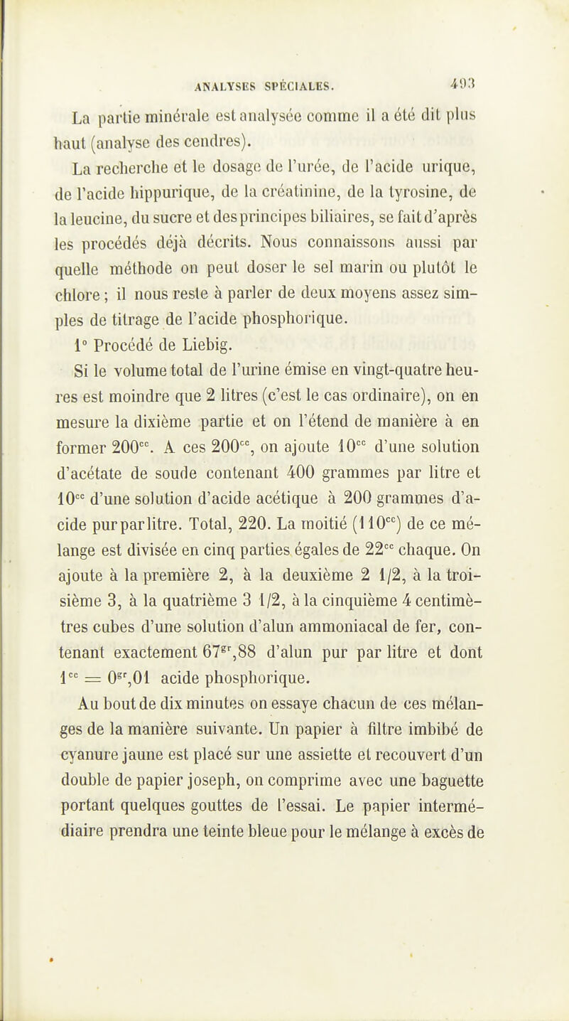 La partie minérale est analysée comme il a été dit plus haut (analyse des cendres). La recherche et le dosage de l'urée, de l'acide urique, de l'acide hippurique, de la créatinine, de la tyrosine, de la leucine, du sucre et des principes biliaires, se fait d'après les procédés déjà décrits. Nous connaissons aussi par quelle méthode on peut doser le sel marin ou plutôt le chlore ; il nous reste à parler de deux moyens assez sim- ples de titrage de l'acide phosphorique. 1° Procédé de Liebig. Si le volume total de l'urine émise en vingt-quatre heu- res est moindre que 2 htres (c'est le cas ordinaire), on en mesure la dixième partie et on l'étend de manière à en former 200. A ces 200, on ajoute 10 d'une solution d'acétate de soude contenant 400 grammes par litre et 10 d'une solution d'acide acétique à 200 grammes d'a- cide purparlitre. Total, 220. La moitié (110) de ce mé- lange est divisée en cinq parties égales de 22 chaque. On ajoute à la première 2, à la deuxième 2 1/2, à la troi- sième 3, à la quatrième 3 1/2, à la cinquième 4 centimè- tres cubes d'une solution d'alun ammoniacal de fer, con- tenant exactement OT^'jSS d'alun pur par litre et dont jcc _ Qe' Q{ acide phosphorique. Au bout de dix minutes on essaye chacun de ces mélan- ges de la manière suivante. Un papier à filtre imbibé de cyanure jaune est placé sur une assiette et recouvert d'un double de papier joseph, on comprime avec une baguette portant quelques gouttes de l'essai. Le papier intermé- diaire prendra une teinte bleue pour le mélange à excès de