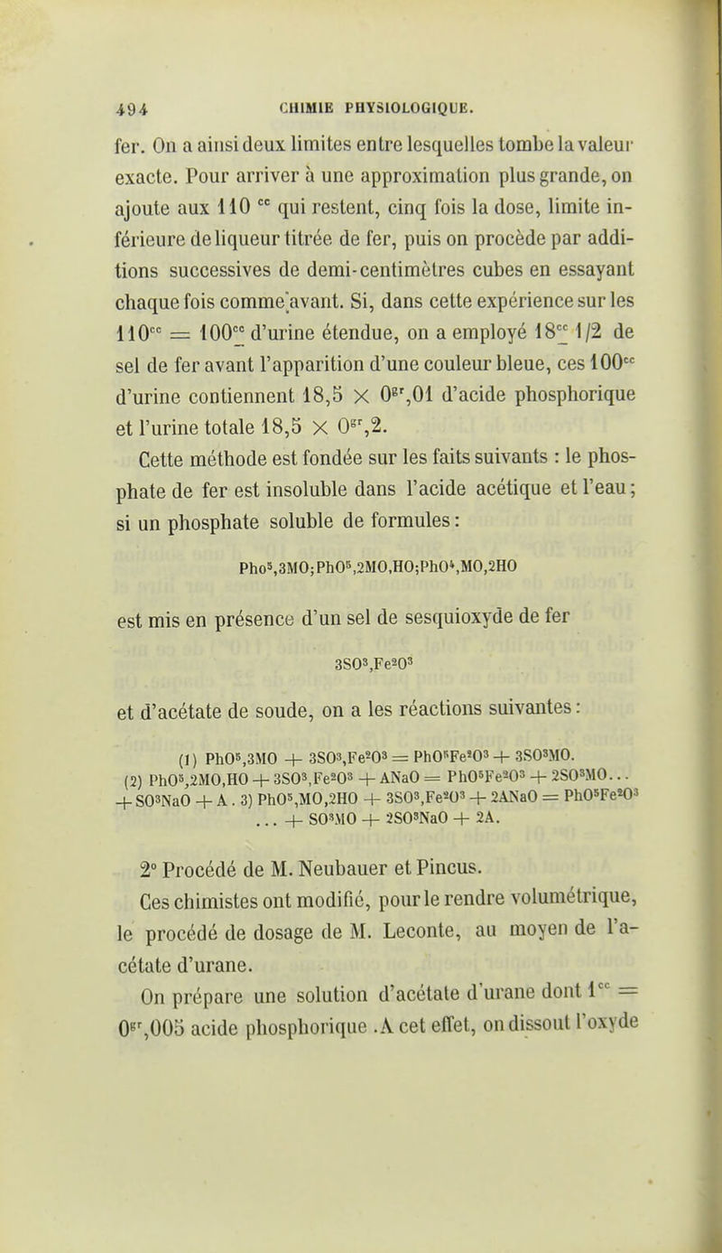 fer. On a ainsi deux limites entre lesquelles tombe la valeur exacte. Pour arriver à une approximation plus grande, on ajoute aux 110  qui restent, cinq fois la dose, limite in- férieure de liqueur titrée de fer, puis on procède par addi- tions successives de demi-centimètres cubes en essayant chaque fois comme'avant. Si, dans cette expérience sur les 110 = IQOç« d'urine étendue, on a employé 18'J 1/2 de sel de fer avant l'apparition d'une couleur bleue, ces 100 d'urine contiennent 18,5 X 0^\0i d'acide phosphorique et l'urine totale 18,5 X 0«%2. Cette méthode est fondée sur les faits suivants : le phos- phate de fer est insoluble dans l'acide acétique et l'eau ; si un phosphate soluble de formules : Pho5,3MO;PhOS,2MO.HO;PhO»,MO,2HO est mis en présence d'un sel de sesquioxyde de fer 3S03,Fe203 et d'acétate de soude, on a les réactions suivantes : (1) PhOS,3MO + 3S03,Fe203 = PhCFe^Oa -f- 3S08MO. (2) PhO%2MO,HO + 3S03,Fe203 + ANaO = Ph05Fe'-03 + 2S0SM0... -f SOSNaO + A. 3) Ph05,MO,2HO + 3S03,Fe203 + 2ANaO = PhOsPe^O^ SO'MO + 2S08NaO + 2A. 2° Procédé de M. Neubauer et Pincus. Ces chimistes ont modifié, pour le rendre volumétrique, le procédé de dosage de M. Leconte, au moyen de l'a- cétate d'urane. On prépare une solution d'acétate d'urane dont 1 = 0«%005 acide phosphorique .A cet effet, on dissout l'oxyde