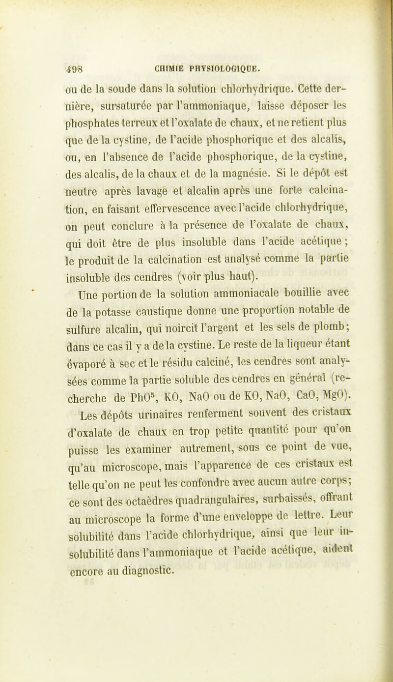 OU de la soucie dans la solution chlorhydrique. Cette der- nière, sursaturée par l'ammoniaque, laisse déposer les phosphates terreux et Toxalate de chaux, et ne retient plus que de la cystine, de l'acide phosphorique et des alcalis, ou, en l'absence de l'acide phosphorique, de la cystine, des alcalis, de la chaux et de la magnésie. Si le dépôt est neutre après lavage et alcalin après une forte calcina- tion, en faisant effervescence avec l'acide chlorhydrique, on peut conclure à la présence de l'oxalate de chaux, qui doit être de plus insoluble dans l'acide acétique ; le produit de la calcination est analysé comme la partie insoluble des cendres (voir plus haut). Une portion de la solution ammoniacale bouillie avec de la potasse caustique donne une proportion notable de sulfure alcalin, qui noircit l'argent et les sels de plomb ; dans ce cas il y a delà cystine. Le reste de la liqueur étant évaporé à sec et le résidu calciné, les cendres sont analy- sées comme la partie soluble des cendres en général (re- cherche de PhO^ KO, NaO ou de KO, NaO, CaO, MgO). Les dépôts urinaires renferment souvent des cristaux d'oxalate de chaux en trop petite quantité pour qu'on puisse les examiner autrement, sous ce point de vue, qu'au microscope, mais l'apparence de ces cristaux est telle qu'on ne peut les Confondre avec aucun autre corps; ce sont des octaèdres quadrangulaires, surbaissés, offrant au microscope la forme d'une enveloppe de lettre. Leur solubilité dans l'acide chlorhydrique, ainsi que leur in- solubilité dans l'ammoniaque et l'acide acétique, aident encore au diagnostic.