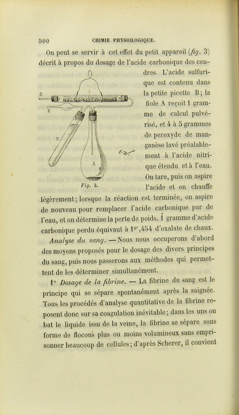 On peut se servir à cet effet du petit appareil [fig. 3) décrit à propos du dosage de l'acide carbonique des cen- légèrement; lorsque la réaction est terminée, on aspire de nouveau pour remplacer l'acide carbonique par de l'eau, et on détermine la perte de poids. 1 gramme d'acide carbonique perdu équivaut à ls%454 d'oxalate de chaux. Analyse du sang. — Nous nous occuperons d'abord des moyens proposés pour le dosage des divers principes du sang, puis nous passerons aux méthodes qui permet- tent de les déterminer simultanément. 1° Dosage de la fibrine. — La fibrine du sang est le principe qui se sépare spontanément après la saignée. Tous les procédés d'analyse quantitative de la fibrine re- posent donc sur sa coagulation inévitable ; dans les uns on bat le liquide issu de la veine, la fibrine se sépare sous forme de flocons plus ou moins volumineux sans empri- sonner beaucoup de cellules; d'après Scherer, il convient Fig. 3. 0 dres. L'acide sulfuri- que est contenu dans la petite picette B ; la fiole A reçoit 1 gram- me de calcul pulvé- risé, et 4 à 5 grammes de peroxyde de man- ganèse lavé préalable- ment à l'acide nitri- que étendu et à l'eau. On tare, puis on aspire l'acide et on chauffe