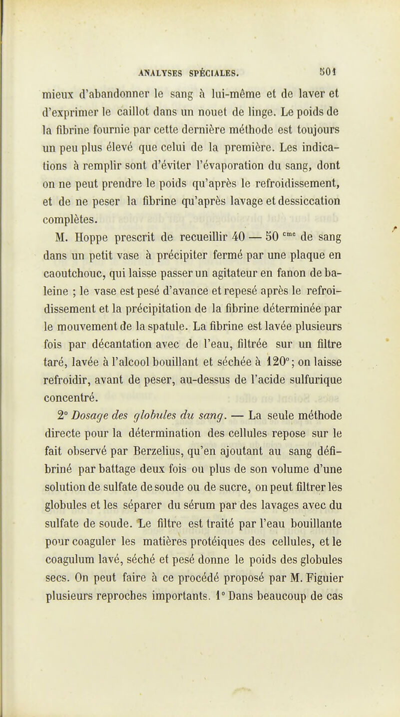 mieux d'abandonner le sang à lui-même et de laver et d'exprimer le caillot dans un nouet de linge. Le poids de la fibrine fournie par cette dernière méthode est toujours un peu plus élevé que celui de la première. Les indica- tions à remplir sont d'éviter l'évaporation du sang, dont on ne peut prendre le poids qu'après le refroidissement, et de ne peser la fibrine qu'après lavage et dessiccation complètes. M. Hoppe prescrit de recueillir 40 — 50 de sang dans un petit vase à précipiter fermé par une plaque en caoutchouc, qui laisse passer un agitateur en fanon de ba- leine ; le vase est pesé d'avance et repesé après le refroi- dissement et la précipitation de la fibrine déterminée par le mouvement de la spatule. La fibrine est lavée plusieurs fois par décantation avec de l'eau, filtrée sur un filtre taré, lavée à l'alcool bouillant et séchée à 120°; on laisse refroidir, avant de peser, au-dessus de l'acide sulfurique concentré. 2° Dosage des globules du sang. — La seule méthode directe pour la détermination des cellules repose sur le fait observé par Berzehus, qu'en ajoutant au sang défi- briné par battage deux fois ou plus de son volume d'une solution de sulfate de soude ou de sucre, on peut filtrer les globules et les séparer du sérum par des lavages avec du sulfate de soude. l,e filtre est traité par l'eau bouillante pour coaguler les matières protéiques des cellules, et le coagulum lavé, séché et pesé donne le poids des globules secs. On peut faire à ce procédé proposé par M. Figuier plusieurs reproches importants. 1° Dans beaucoup de cas