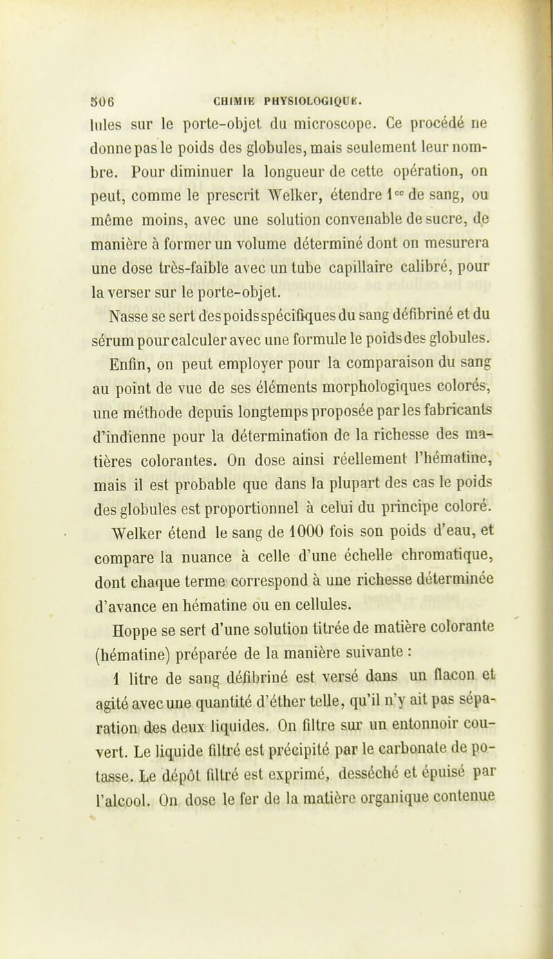 Iules sur le porte-objet du microscope. Ce procédé ne donne pas le poids des globules, mais seulement leur nom- bre. Pour diminuer la longueur de cette opération, on peut, comme le prescrit Welker, étendre de sang, ou même moins, avec une solution convenable de sucre, de manière à former un volume déterminé dont on mesurera une dose très-faible avec un tube capillaire calibré, pour la verser sur le porte-objet. Nasse se sert des poids spécifiques du sang défibriné et du sérum pour calculer avec une formule le poidsdes globules. Enfin, on peut employer pour la comparaison du sang au point de vue de ses éléments morphologiques colorés, une méthode depuis longtemps proposée par les fabricants d'indienne pour la détermination de la richesse des ma- tières colorantes. On dose ainsi réellement l'hématine, mais il est probable que dans la plupart des cas le poids des globules est proportionnel à celui du principe coloré. Welker étend le sang de 1000 fois son poids d'eau, et compare la nuance à celle d'une échelle chromatique, dont chaque terme correspond à une richesse déterminée d'avance en hématine ou en cellules. Hoppe se sert d'une solution titrée de matière colorante (hématine) préparée de la manière suivante : 1 litre de sang défibriné est versé dans un flacon et agité avec une quantité d'éther telle, qu'il n'y ait pas sépa- ration des deux liquides. On filtre sur un entonnoir cou- vert. Le liquide filtré est précipité par le carbonate de po- tasse. Le dépôt filtré est exprimé, desséché et épuisé par l'alcool. On dose le fer de la matière organique contenue