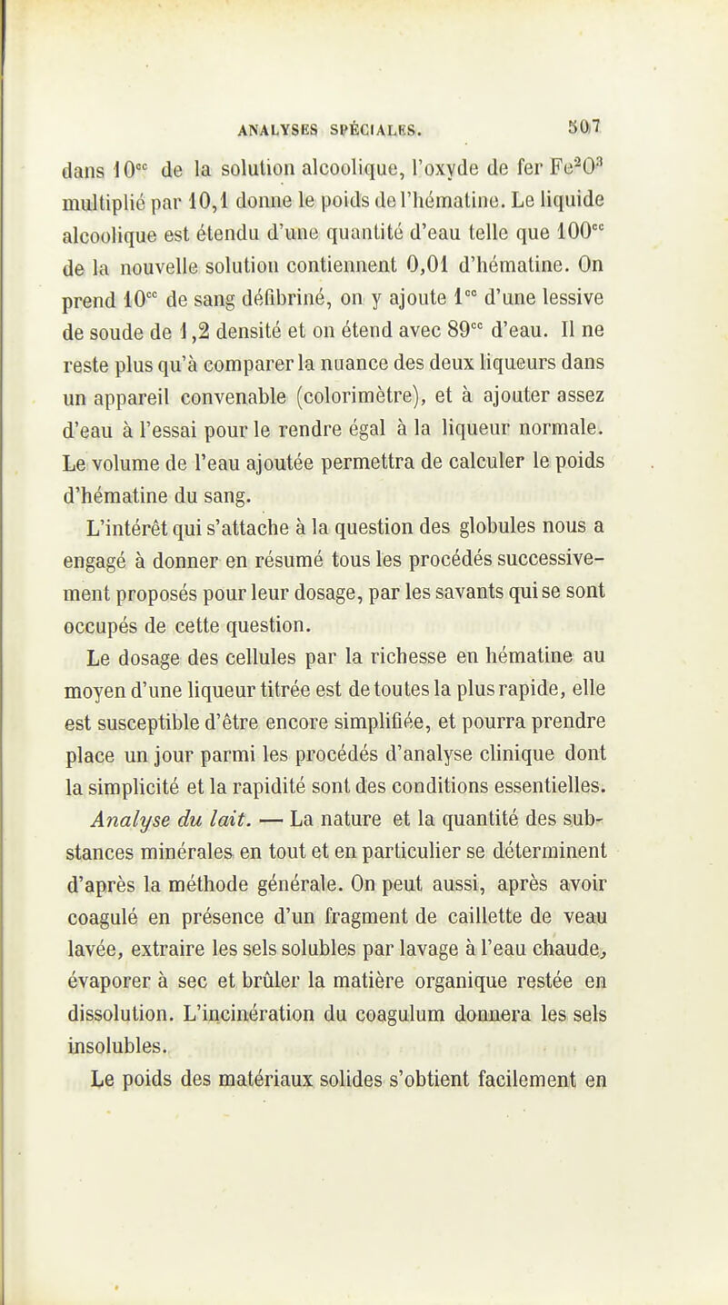 dans 10 de la solution alcoolique, l'oxyde de fer Fe^0^ multiplié par 10,1 donne le poids deriiématine. Le liquide alcoolique est étendu d'une quantité d'eau telle que 100 de la nouvelle solution contiennent 0,01 d'hématine. On prend 10°' de sang défibriné, on y ajoute 1 d'une lessive de soude de 1,2 densité et on étend avec 89 d'eau. Il ne reste plus qu'à comparer la nuance des deux liqueurs dans un appareil convenable (colorimètre), et à ajouter assez d'eau à l'essai pour le rendre égal à la liqueur normale. Le volume de l'eau ajoutée permettra de calculer le poids d'hématine du sang. L'intérêt qui s'attache à la question des globules nous a engagé à donner en résumé tous les procédés successive- ment proposés pour leur dosage, par les savants qui se sont occupés de cette question. Le dosage des cellules par la richesse en hématine au moyen d'une liqueur titrée est de toutes la plus rapide, elle est susceptible d'être encore simplifiée, et pourra prendre place un jour parmi les procédés d'analyse clinique dont la simplicité et la rapidité sont des conditions essentielles. Analyse du lait. — La nature et la quantité des sub-^ stances minérales en tout et en particulier se déterminent d'après la méthode générale. On peut aussi, après avoir coagulé en présence d'un fragment de caillette de veau lavée, extraire les sels solubles par lavage à l'eau chaude, évaporer à sec et brûler la matière organique restée en dissolution. L'incinération du coagulum donnera les sels insolubles. Le poids des matériaux solides s'obtient facilement en