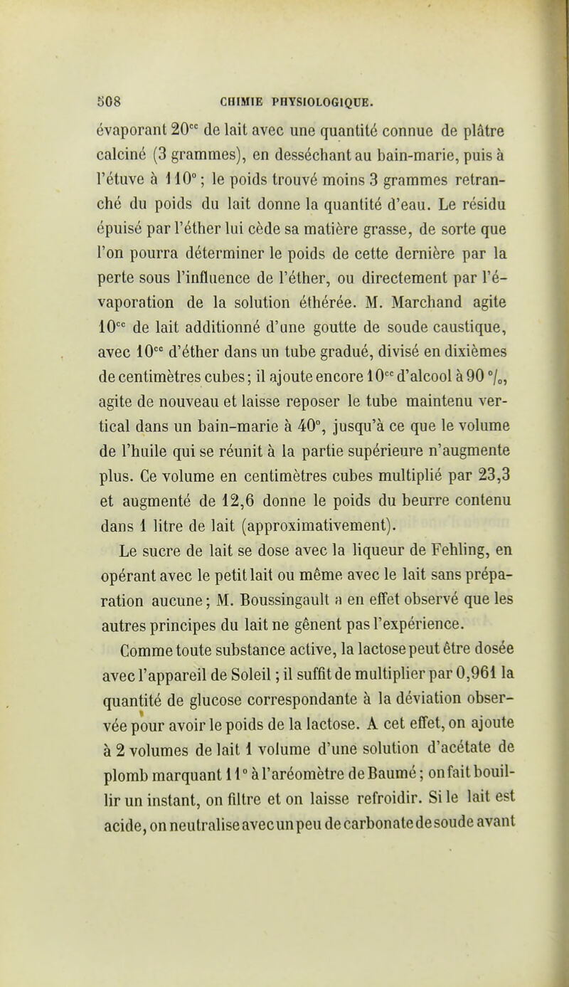 évaporant 20 de lait avec une quantité connue de plâtre calciné (3 grammes), en desséchant au bain-marie, puis à l'étuve à H0° ; le poids trouvé moins 3 grammes retran- ché du poids du lait donne la quantité d'eau. Le résidu épuisé par l'éther lui cède sa matière grasse, de sorte que l'on pourra déterminer le poids de cette dernière par la perte sous l'influence de l'éther, ou directement par l'é- vaporation de la solution éthérée. M. Marchand agite 10 de lait additionné d'une goutte de soude caustique, avec 10 d'éther dans un tube gradué, divisé en dixièmes de centimètres cubes ; il ajoute encore 10 d'alcool à 90 °/o, agite de nouveau et laisse reposer le tube maintenu ver- tical dans un bain-marie à 40°, jusqu'à ce que le volume de l'huile qui se réunit à la partie supérieure n'augmente plus. Ce volume en centimètres cubes multiplié par 23,3 et augmenté de 12,6 donne le poids du beurre contenu dans 1 litre de lait (approximativement). Le sucre de lait se dose avec la liqueur de Fehling, en opérant avec le pétillait ou même avec le lait sans prépa- ration aucune ; M. Boussingault a en effet observé que les autres principes du lait ne gênent pas l'expérience. Comme toute substance active, la lactose peut être dosée avec l'appareil de Soleil ; il suffit de multiplier par 0,961 la quantité de glucose correspondante à la déviation obser- vée pour avoir le poids de la lactose. A cet effet, on ajoute à 2 volumes de lait 1 volume d'une solution d'acétate de plomb marquant H ° à l'aréomètre de Baumé ; on fait bouil- lir un instant, on filtre et on laisse refroidir. Si le lait est acide, on neutralise avec un peu de carbonate de soude avant