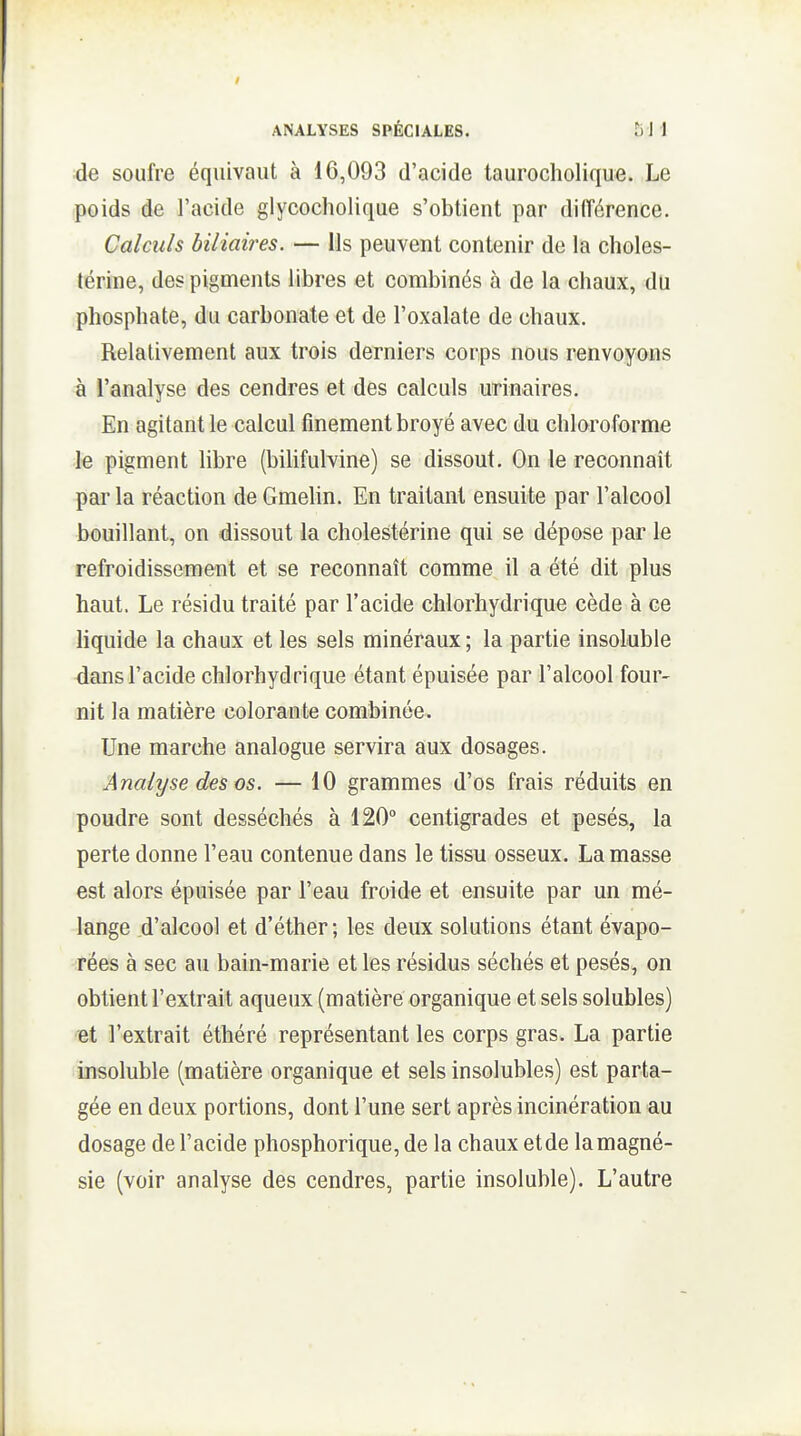 ;de soufre équivaut à 16,093 d'acide taurocholique. Le poids de l'acide glycocholique s'obtient par différence. Calculs biliaùes. — Us peuvent contenir de la choles- térine, des pigments libres et combinés à de la chaux, du phosphate, du carbonate et de l'oxalate de chaux. Relativement aux trois derniers corps nous renvoyons à l'analyse des cendres et des calculs urinaires. En agitant le calcul finement broyé avec du chloroforme le pigment libre (bilifulvine) se dissout. On le reconnaît par la réaction de Gmelin. En traitant ensuite par l'alcool bouillant, on dissout la cholestérine qui se dépose par le refroidissement et se reconnaît comme il a été dit plus haut. Le résidu traité par l'acide chlorhydrique cède à ce liquide la chaux et les sels minéraux; la partie insoluble dans l'acide chlorhydrique étant épuisée par l'alcool four- nit la matière colorante combinée. Une marche analogue servira aux dosages. Analyse des os. — 10 grammes d'os frais réduits en poudre sont desséchés à 120° centigrades et pesés, la perte donne l'eau contenue dans le tissu osseux. La masse est alors épuisée par l'eau froide et ensuite par un mé- lange d'alcool et d'éther; les deux solutions étant évapo- rées à sec au bain-marie et les résidus séchés et pesés, on obtient l'extrait aqueux (matière organique et sels solubles) ■Bt l'extrait éthéré représentant les corps gras. La partie insoluble (matière organique et sels insolubles) est parta- gée en deux portions, dont l'une sert après incinération au dosage de l'acide phosphorique, de la chaux etde lamagné- sie (voir analyse des cendres, partie insoluble). L'autre