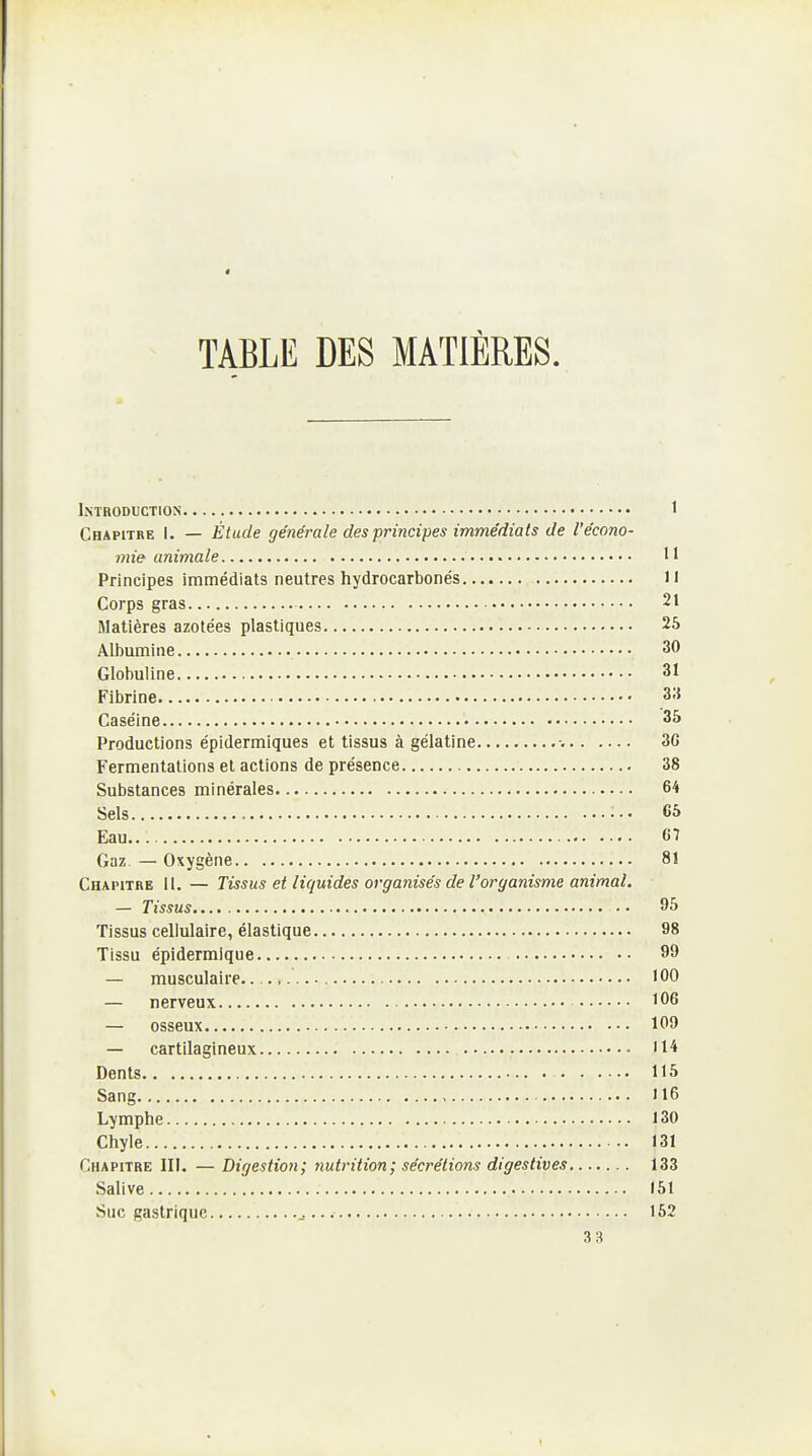 TABLE DES MATIÈRES. Introduction 1 Chapitre I. — Étude générale des principes immédiats de l'écono- > mie animale 11 Principes immédiats neutres hydrocarbonés Il Corps gras 21 Matières azotées plastiques 26 AUiumine 30 Globuline 31 Fibrine 315 Caséine 35 Productions épidermiques et tissus à gélatine •. 3G Fermentations et actions de présence 38 Substances minérales 64 Sels es Eau 67 Gaz — Oxygène 81 Chapitre 11. — Tissus et liquides organisés de l'organisme animal. — Tissus 95 Tissus cellulaire, élastique 98 Tissu épidermique 99 — musculaire.. ., 100 — nerveux 106 — osseux 109 — cartilagineux '14 Dents 115 Sang 116 Lymphe 130 Chyle 131 Chapitre II!. — Digestion; nutrition; sécrétions digestives 133 Salive 151 Suc gastrique 152 33