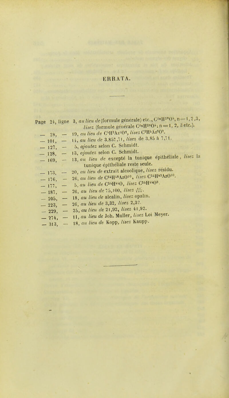 ERRATA. Page 24, ligne 3, au lieu t/e(formule générale) elc, C2'H'-0', n — 1,2 ,3, lisez (formule générale C«>iH20''; n = l, 2, 3etc.). _ 28, - id, au lieu de C''}i'-k7.'0% lisez CmKKz'OK — m', — 14, au lieu de 3.857,71, lisez de 3,85 à 7,71. 127, — 5, ajoutez selon C. Schmidt. _ 128 — 13, ajoutez selon C. Schmidt. - J69', - 13, «M lieu de excepté la tunique épithéliale , lisez la tunique épithéliale reste seule. _ 17,3 — 20, flMtorfe extrait alcooUque,/ises résidu. _ ,76 - 20, au lieu de CBiH^AzO'», Usez C5*HAzO'o. _ _ 5, au lieu de Cs^H^^O, lisez Cs^H^'O». _ 187, — 26, «M lieu de 75,100, lisez rsV- __ 205 — 18, au lieu de alcalin, lisez opalin. _ 223, — 2G, au lieu de 3,32, lisez 2,3i. — 229 — 25, au Heu de 21,92, lisez 41,92. - 274', - U,au lieu de Joh. Muller, lisez Loi Meyer. _ 3,3! _ 18, au lieu de Kopp, lisez Kaupp.