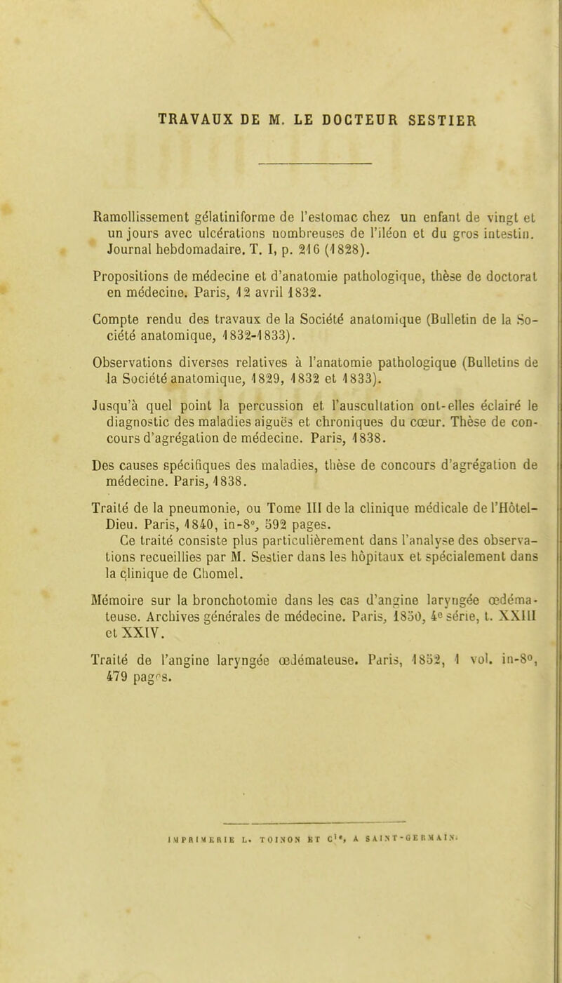 TRAVAUX DE M. LE DOCTEUR SESTIER Ramollissement gélatiniforme de l'estomac chez un enfant de vingt et un jours avec ulcérations nombreuses de l'iléon et du gros intestin. Journal hebdomadaire. T. I, p. 216 (1828). Propositions de médecine et d'anatoraie pathologique, thèse de doctorat en médecine. Paris, 12 avril 1832. Compte rendu des travaux de la Société anatomique (Bulletin de la So- ciété anatomique, 1832-1833). Observations diverses relatives à l'anatomie pathologique (Bulletins de la Société anatomique, 1829, 1832 et 1833). Jusqu'à quel point la percussion et l'auscultation ont-elles éclairé le diagnostic des maladies aiguës et chroniques du cœur. Thèse de con- cours d'agrégation de médecine. Paris, 1838. Des causes spécifiques des maladies, thèse de concours d'agrégation de médecine. Paris, 1838. Traité de la pneumonie, ou Tome III de la clinique médicale de l'Hôtel- Dieu. Paris, 1840, in-8% 592 pages. Ce traité consiste plus particulièrement dans l'analyse des observa- tions recueillies par M. Sestier dans les hôpitaux et spécialement dans la clinique de Chomel. Mémoire sur la bronchotomie dans les cas d'angine laryngée œdéma- teuse. Archives générales de médecine. Paris, 1830, 4e série, t. XXIII et XXIV. Traité de l'angine laryngée œdémateuse. Paris, 1832, 1 vol. ia-8o, 479 pag'^s. IMPRIMERIE L. TOI.NON KT C'«, A 8 AI X T - 0 E B M A I N.