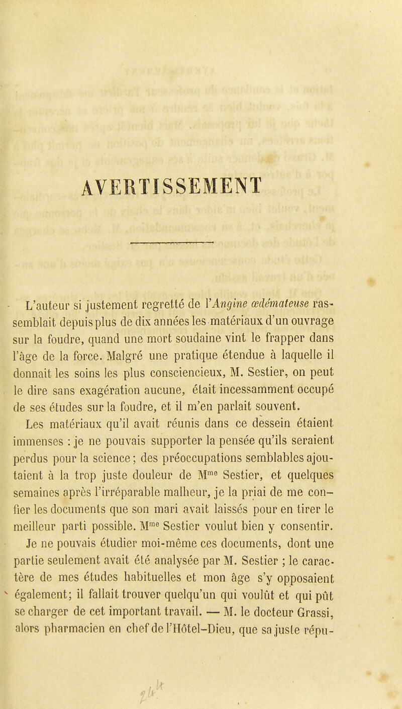 AVERTISSEMENT L'auteur si Justement regretté de VAngine œdémateuse ras- semblait depuis plus de dix années les matériaux d'un ouvrage sur la foudre, quand une mort soudaine vint le frapper dans l'âge de la force. Malgré une pratique étendue à laquelle il donnait les soins les plus consciencieux, M. Sestier, on peut le dire sans exagération aucune, était incessamment occupé de ses études sur la foudre, et il m'en parlait souvent. Les matériaux qu'il avait réunis dans ce dessein étaient immenses : je ne pouvais supporter la pensée qu'ils seraient perdus pour la science ; des préoccupations semblables ajou- taient à la trop juste douleur de M.^^ Sestier, et quelques semaines après l'irréparable malheur, je la priai de me con- fier les documents que son mari avait laissés pour en tirer le meilleur parti possible. M™ Sestier voulut bien y consentir. Je ne pouvais étudier moi-même ces documents, dont une partie seulement avait été analysée par M. Sestier ; le carac- tère de mes études habituelles et mon âge s'y opposaient ^ également; il fallait trouver quelqu'un qui voulût et qui pût se charger de cet important travail. — M. le docteur Grassi, alors pharmacien en chef del'IIôtel-Dieu, que sa juste répu-