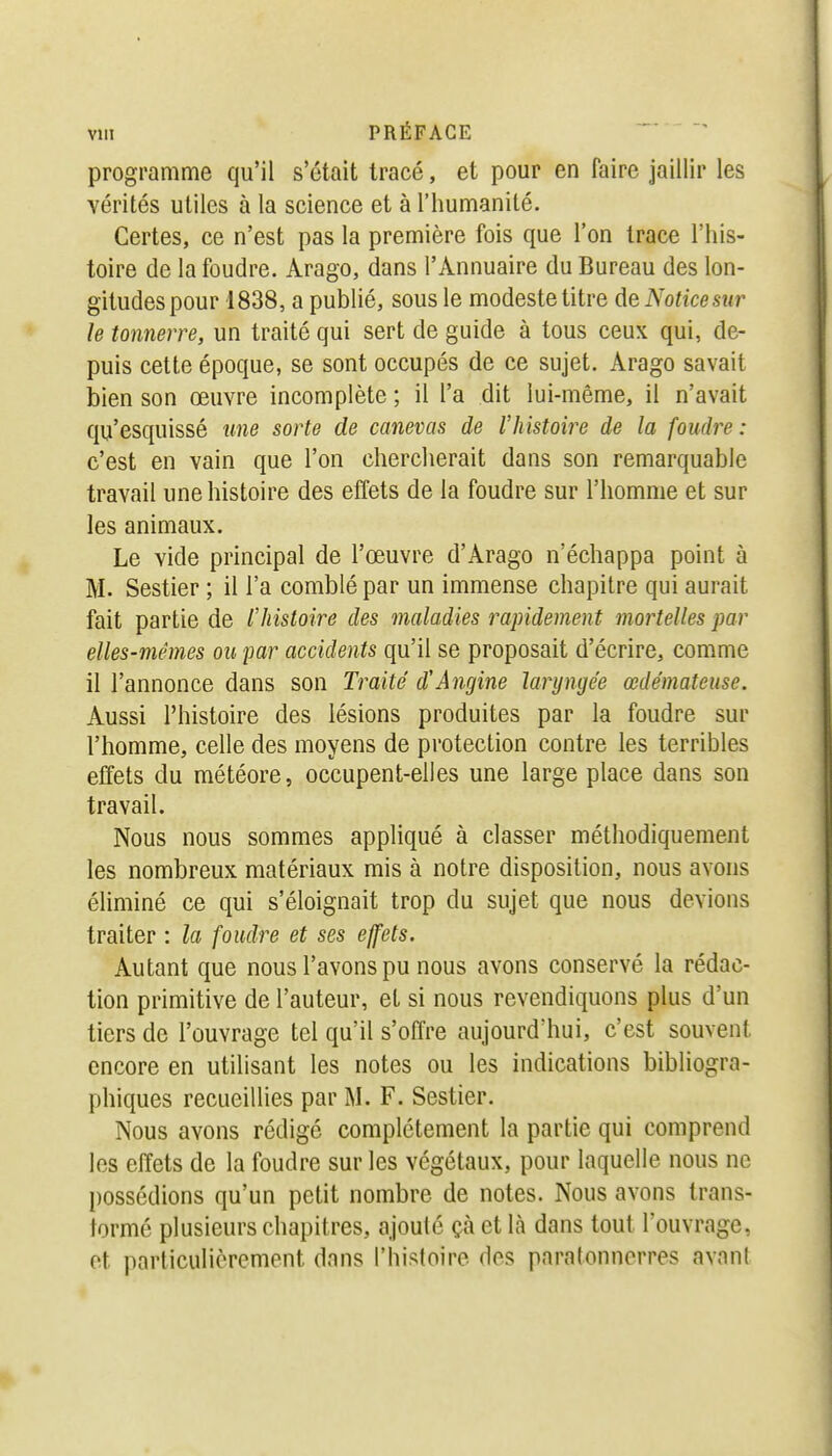programme qu'il s'était tracé, et pour en faire jaillir les vérités utiles à la science et à l'humanité. Certes, ce n'est pas la première fois que l'on trace l'his- toire de la foudre. Arago, dans l'Annuaire du Bureau des lon- gitudes pour 1838, a publié, sous le modeste titre de Notice sur le tonnerre, un traité qui sert de guide à tous ceux qui, de- puis cette époque, se sont occupés de ce sujet. Arago savait bien son œuvre incomplète ; il l'a dit lui-même, il n'avait qu'esquissé une sorte de canevas de l'histoire de la foudre : c'est en vain que l'on chercherait dans son remarquable travail une histoire des effets de la foudre sur l'homme et sur les animaux. Le vide principal de l'œuvre d'Arago n'échappa point à M. Sestier ; il l'a comblé par un immense chapitre qui aurait fait partie de l'histoire des maladies rapidement mortelles par elles-mêmes ou par accidents qu'il se proposait d'écrire, comme il l'annonce dans son Traité d'Angine laryngée œdémateuse. Aussi l'histoire des lésions produites par la foudre sur l'homme, celle des moyens de protection contre les terribles effets du météore, occupent-elles une large place dans son travail. Nous nous sommes appliqué à classer méthodiquement les nombreux matériaux mis à notre disposition, nous avons éliminé ce qui s'éloignait trop du sujet que nous devions traiter : la foudre et ses effets. Autant que nous l'avons pu nous avons conservé la rédac- tion primitive de l'auteur, et si nous revendiquons plus d'un tiers de l'ouvrage tel qu'il s'offre aujourd'hui, c'est souvent encore en utilisant les notes ou les indications bibliogra- phiques recueillies par M. F. Sestier. Nous avons rédigé complètement la partie qui comprend les effets de la foudre sur les végétaux, pour laquelle nous ne possédions qu'un petit nombre de notes. Nous avons trans- formé plusieurs chapitres, ajouté çà et là dans tout l'ouvrage, et particulièrement dans l'histoire des paratonnerres avant