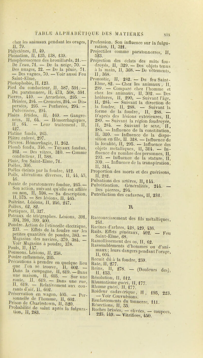 TAULli ALl'llAlUiTlUUK 1)1-;S MATlEUliS cliei! les auiiuaux pondant les orages, II. 79. Phlyctènes, II, 49. Phonation, II, m, 138, i;{9. Fliosplioreseencc des brouillards, 21.— De l'eau. 71. — De la neige, 70. — Des nuages, 22. — De la pluie, 71. — Des vagues, 70. — Voir aussi Feu Saint-Kline, Photophobie, II, 123. Pied du conducteur, II, 1587, 591.— Du paratonnere, II, 473, 508, 591. Pierres, 449. — Arraobées, 295. — Brisées, 2^4. — Creusées, 294. — Dis- persées, 293. — Perforées, 294. - Pulvérisées, 294. Plaies fétides, II, 169. — Gangre- nées, II, 64. — Hémorrbagiques, II, 64. — Leur traitement, II, 427. Platine fondu, 265. Plâtre enlevé, 297. Plèvres. Hémorrhagie, II, 262. Plomb fondu, 346. — Tuyaux fondus, 262. — Des vitres, 310. — Comme conducteur, II, 588. Pluie, feu Saint-Elme, 71. Poêles, 306. Poêles éteints par la foudre, 412. Poils, altérations diverses, II, 44, 45, 46. Pointe de iKiratonnerrc fondue, 265.— Son action, suivant qu'elle est allilée ou non, II, 598. — Sa description, II, 575. — Ses lésions. II, 463. Poitrine. Lésions, II, 246, 247 Polliix, 62, 82. Portiques, II, 327. Poteaux de télégraphes. Lésions, 391, .394, 398, 399, 400. Poudre. Action de l'étincelle électrique, 233. — Eflets de la foudre sur les petites quantités de poudre, 383. — Magasins des navires, 379, 384. — Voir Magasins à poudre, 378. Pouls, II, 147. Poumons. Lésions, II, 238. Poutre enllammée, 203. Précautions à prendre en quelque lieu que l'on se trouve, II, 602 — Dans la campagne, II, 619.—Dans une maison, 11, 603. — Sur une roule. 11, 619. — Dans une rue^ II, 619. — Relativement aux cou- rants d'air. II, 602. PréseiTation en wagon, 403. — Per- sonnelle de riiomme, II, 602. Prison de Cbariestown, II, 520. ProbaJ)ilité de salut après la fulgura- tion, II, 283. xlx Profession. Son influence sur la fulgu- ration, 11, 321. Projectiles comme paratonnerres, II, Projection des éclats dos mâts fou- droyés. II, 329. — Des objets tenus a la main, II, 368. — De vêtements, II, 368. Pronostic, H, 282. — Du feu Saint- Elme, 82. — Chez les animaux , II, 299. — Comparé chez l'iiomme et clicz les animaux, II, 302. — De.s brûlures, II, 290. — Suivant l'âge. 11, 284. — Suivant la direction de la foudre, II, 288. — Suivant la lorme de la foudre, II, 288. — IJ'après des lésions extérieures, II, 289. — Suivant la région foudroyée, II, 284. — Suivant le sexe, II, 284. — Influence de la constitution, II, 310. — Influence de la dispo- sition en file, II. 318. — Influence de la localité, II, 295. — Influence des objets métalliques, II, 314. — In- fluence du nombre des personnes, II, 293. — Influence de la stature, II, 309. — Influence de la transpiration, H, 314. ^ Proportion des morts et des guérisons, II, 282. Pulsations des artères, II, 144. Pulvérisation. Généralités, 244. — Des pierres, 294. Putréfaction des cadavres, II, 231. R Raccourcissement des fils métalliques, 241. -1 ' Racines d'arbres, 428, 429, 436. Rails. Effets généraux, 402. Feu Saint-Elme, 68. Ramollissement des os, II, 62 Rassemblements d'hommes ou d'ani- maux; leurs dangerspendanU'orage, 11, 604. Recuit dû à la foudre, 239 Rate, II, 277. l^eins, II, 278. — (Douleurs de.s), 11, 153. Résolution, II, H2. Rhumatisme guéri, 11, 177 Rhume gln^ri, II, 177. Roideur cadavérique. II, log, 333 — Voir Convulsions. Renforcements du tonnerre 111 Résections, II, 55. 9i^'//''rî'™''xr ^^'^'^^'^ - coupées, 235, 449. — Vitrifiées, 450.