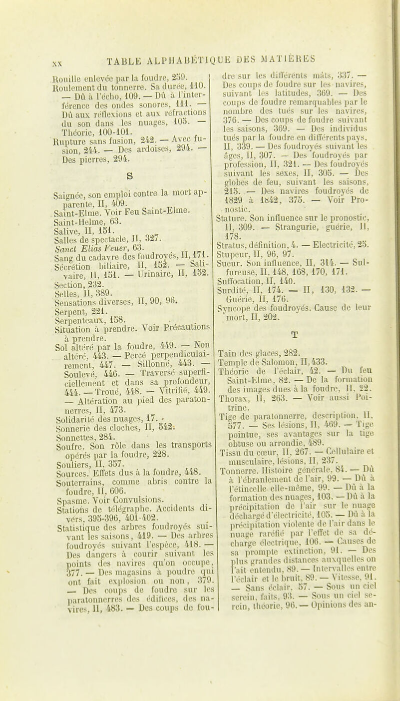 XX Rouille enlevée par la foudre, 2u9. Roulement du tonnerre. Sa durée, 110. — Dû à l'écho, 109. — Dû à l'inter- férence des ondes sonores, 111. — Dû aux réflexions et aux réfractions du son dans les nuages, 105. — Théorie, 100-101. Rupture sans fusion, 242. — Avec iu- sion, 244. — Des ardoises, 294. — Des pierres, 294. S Saignée, son emploi contre la mort ap- parente, II, 409. . Saint-Elnie. Voir Feu Samt-Elme. Saint-IIelme, 63. Salive, II, ISl. Salles de spectacle, II, 32/. Sanct Elias Feuer, _ „ Sang du cadavre des foudroyés, il, 171- Sécrétion biliaire, II, 152. — Saji- vaire, II, 151. — Urinaire, II, 152. Section, 232. Selles, II, 389. Sensations diverses, II, 90, 96. Serpent, 221. Serpenteaux, 158. Situation à prendre. Voir Précautions à prendre. Sol altéré par la foudre, 449. — JNon altéré, 443. — Percé perpendiculai- rement, 447. — Sillonné, 443. — Soulevé, 446. — Traversé superfi- ciellement et dans sa profondeur, 444. — Troué, 448. — Vitrifié, 449. — Altération au pied des paraton- nerres, II, 473. Solidarité des nuages, 17. . Sonnerie des cloches, II, 542; Sonnettes, 284. Soufre. Son rôle dans les transports opérés par la foudre, 228. Souliers, II, 357. Sources. Effets dus à la foudre, 448 Souterrains, comme abris contre la foudre, II, 606. Spasme. Voir Convulsions. Statiotis de télégraphe. Accidents di- vers, 395-396, 401-402. Statistique des arbres foudroyés sui- vant les saisons, 419. — Des arbres foudroyés suivant l'espèce, 418. — Des dangers à courir suivant les points des navires qu'on occupe, 377. — Des magasins à jioudrc qui ont fait explosion ou non, 379. Des coups de foudre sur les itaralonnerres des édilices, des na- vires, 11, 483. — Des coups de fou- dre sur les difl'érénts mâts, 337. — Des coups de foudre sur les navires, suivant les latitudes, 369. — Des coups de foudre remarquables par le nombre des tués sur les navires, 376. — Des coups de foudre suivant les saisons, 369. — Des individus tués par la foudre en différents pays. II, 339. — Des foudroyés suivant les âges. II, 307. — Des foudroyés par profession, II, 321. — Des foudroyés suivant les sexes, II, 305. — Des globes de feu, suivant les saisons, 215. — Des navires foudroyés de 1829 à le42, 375. — Voir Pro- nostic. Stature. Son influence sur le pronostic, II, 309. — Strangurie, guérie. II, 178. Stratus, définition, 4. — Electricité, 2o. Stupeur, II, 96, 97. Sueur. Son influence, II, 314. — Sul- fureuse, IL 148, 168, 170, 171. Sufl'ocation, II, 140. Surdité, II, 174. — II, 130, 132. — Guérie, II, 176. Syncope des foudroyés. Cause de leur mort, U, 202. Tain des glaces, 282. Temple de Salomon, 11,433. Théorie de l'éclair, 42. — Du feu Saint-Elme, 82. — De la formation des images dues à la foudre, U, 22. Thorax, 11, 263. — Voir aussi Poi- trine. Tige de paratonnerre, description. 11. 577. — Ses lésions, II, 469. — Tige pointue, ses avantages sur la tige obtuse ou arrondie. 489. Tissu du cœur, II, 267. — Cellulaire et musculaire, lésions. 11. 237. Tonnerre. Histoire générale. 84. — Dù à l'ébranlement de l'air, 99. — Dù à l'étincelle elle-même, 99. — Dû à la formation des nuages, 103. — Dù à la précipitation de l'air sur le nuage déchargé délectririté. 105. — Dù à la précipitation violente de l'air dans le nuage raréfié ]iar l effet de sa dé- charge électrique. 106. — Causes de sa prompte extinction. 91. — Des plus grandes distances auxquelles on l'ait entendu. 89. — Intervalles entre l'éclair et le bruit. 89. — Vitesse. 91. — Sans éclair. 57. — Sous un ciel serein, faits. 93. — Sous un ciel se- rein, théorie, 96. — Opinions des an-