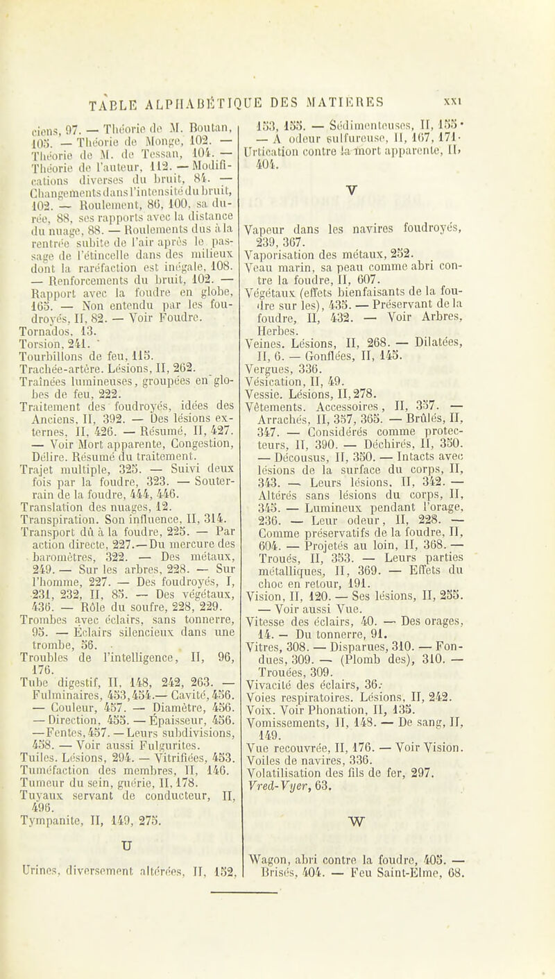 ciens, 97. — Tliiiono do M. Boiitan, 103. — Théorie tic Mon^'O, 102. — Théorie ilo M. de Tessan, 104. — Théorie de l'auteur, 112. —Modifi- cations diverses du bruit, 81. — Chanf;ementsd;uisriiitensitédu Ijruit, 102. — Roulement, 80, 100. sa du- rée, 88, ses rapports avec hx distance du nuage, 88. — Roulements dus à la rentrée subite de l'air après le pas- sage de l'étincelle dans des milieux dont la raréfaction est ini'gale, 108. — Renforcements du bruit, 102. — Rapport avec la foudre en globe, IGo. — Non entendu par les fou- droyés, II, 82. — Voir Foudre. Tornados, 13. Torsion, 241. • Tourbillons de feu, 115. Trachée-artère. Lésions, II, 262. Traînées lumineuses, groupées englo- bes de feu, 222. Traitement des foudroyés, idées des Anciens, II, 392. — Des lésions ex- ternes, II, 426. — Résumé, II, 427. — Voir Mort apparente. Congestion, Délire. Résumé du traitement. Trajet multiple, 323. — Suivi deux fois par la foudre, 323. — Souter- rain de la foudre, 444, 446. Translation des nuages, 12. Transpiration. Son influence, II, 314. Transport dû à la foudre, 225. — Par action directe, 227.—Du mercure des baromètres, 322. — Des métaux, 249. — Sur les arbres. 228. — Sur l'homme, 227. — Des foudroyés, I, 231, 232, II, 85. — Des végétaux, 436. — Rôle du soufre, 228, 229. Trombes avec éclairs, sans tonnerre, 93. — Éclairs silencieux dans une trombe, 56. Troubles de l'intelligence, II, 96, 176. Tube digestif, II, 148, 242, 263. — Fulminaires, 453,434.— Cavité,436. — Couleur, 457. — Diamètre, 456. — Direction, 453.—Épaisseur, 436. — Fentes,437. — Leurs subdivisions, 438. — Voir aussi Fulgurites. Tuiles. Lijsions, 294. - Vitrifiées, 453. Tuméfaction des membres, II, 146. Tumeur du sein, guérie, II, 178. Tuyaux servant de conducteur, II, 496. Tympanite, II, 149, 27S. U Urines, diversement altérées, II, 152, 153, 155. — SédinKuiteuses. II, 153' — A odeur eulfureuse, 1], 167, 171- lirtication contre lalnort apparente, II» 404. V Vapeur dans les navires foudroyés, 239, 367. Vaporisation des métaux, 252. Veau marin, sa peau comme abri con- tre la foudre, II, 607. Végétaux (effets bienfaisants de la fou- dre sur les), 435. — Préservant delà foudre, II, 432. — Voir Arbres, Herbes. Veines. Lésions, II, 268. — Dilatées, II, 6. — Gonflées, II, 145. Vergues, 336. Vésication, II, 49. Vessie. Lésions, 11,278. Vêtements. Accessoires, II, 337. — Arrachés, II, 337, 365. — Brûlés, II, 347. — Considérés comme protec- teurs, H, 390. — Déchirés, II, 330. — Décousus, II, 330. — Intacts avec lésions de la surface du corps, II, ,343. — Leurs lésions. Il, 342. — Altérés sans lésions du corps, II, 345. — Lumineux pendant l'orage, 236. — Leur odeur, II, 228. — Comme préservatifs de la foudre, II, 604. — Projetés au loin, II, 368. — Troués, II, 353. — Leurs parties métalliques, II, 369. — Effets du choc en retour, 191. Vision, II, 120. — Ses lésions, II, 255. — Voir aussi Vue. Vitesse des éclairs, 40. — Des orages, 14. — Du tonnerre, 91. Vitres, 308. — Disparues, 310. — Fon- dues, 309. — (Plomb des), 310. — Trouées, 309. Vivacité des éclairs, 36; Voies respiratoires. Lésions, II, 242. Voix. Voir Phonation, II, 133. Vomissements, II, 143. — De sang, II. 149. Vue recouvrée, II, 176. — Voir Vision. Voiles de navires, 336. Volatilisation des fils de fer, 297. Vred-Vyer, 63. Wagon, abri contre la foudre, 405. — Brisi's, 404. — Feu Saint-Elme, 68.