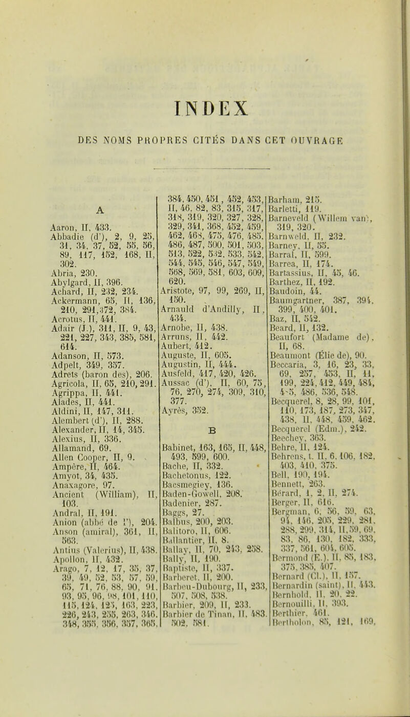 INDEX DES NOMS PROPRES CITÉS DANS CET OUVRAGE Aaron, II. 433. Abbadie (d'), 2, 9, 23, 31, 34, 37, S2, 55, 36, 89, 117, 152, 168, II, 302. Abria, 230. Abylgard, II, 396. Acbard, II, 232, 234. Ackermann, 63, II, 136, 210, 291,;i72, 3S4. Acrotus, II. 441. Adair (J.),'311, II. 9, 43, 221, 227, 343, 385, 581, 614. Adanson, II, 573. Adpelt, 349, 357. Adrets (baron des), 206. Agricola, II, 63, 210,291. Agrippa, II, 441. Alades, II, 441. Aldini, II, 147, 311. Alembert (d'), II, 288. Alexander, II, 14, 345. Alexius, II, 336. Allamand, 69. Allen Cooper, II, 9. Ampère, II, 464. Amyot, 34, 433. Anaxagore, 97. Ancient (William), II, 103. Andral, II, 191. Anion (abbé de î'), 204. Anson (amiral), 361, II. 563. Antius (Valoriiis), II, 438. Apollon, II. 432. Arago, 7, 12, 17, 35, 37, 39, 49, 52, 53, 57. 59. 65, 71. 76. 88. 90, 91. 93, 93. 96. 9«, 101,110, 115.124. ir*, 163, 223 226, 243, 253, 263, 346. 348, 355. 356. 337, 365 384, 450, 451, 452, 453, II, 46, 82, 83, 315, 317, 31S, 319, 320, 327, 328, 329, 341. 368, 452, 459, 462, 46S, 475, 476, 485. 486, 487, 500, 501, 503, 513, 522, 5.H2, .533. 342, 544, 545, 346, 547, 549, 568, 569, 581, 603, 609, 620. Aristote, 97, 99, 269, II, 150. Arnauld d'Andilly, II. 434. Arnobe, II, 438. Arruns, II, 442. Aubert, 412. Auguste, II, 605. Augustin, II, 444. Ausfeld, 417, 420, 426. Aussac (d'), II, 60, 75, 76, 270, 274, 309, 310, 377. Ayrès, 352. Babinet, 163,163, II, 448, 493. 599, 600. Bacbe, II, 332. Bachetonus, 122. Bacsmciîiey, 136. Baden-dowell, 208. Badenier, 287. j3a(T<rc; 27. Bafbu's, 200, 203. Balitoro, II, 606. Ballantier, II. 8. Ballay, II, 70, 243. 258 Bally, II. 190. Baptiste, II, 337. Barberet. Il, 200. Barbeu-Dubourc, II, 233 507, ÎW8, 538.' Barbier. 209, H, 233. Barbier de Tinan, H. 483 502. 581. Barham. 215. 3arletti, 119. Barneveld (Willem van>, 319, 320. Barnweld, II, 232. Barney. II, 35. Barrai. II. 599. Barrea. II, 174. Bartassius, II, 45, 46. Barthez, II, 192. Baudoin, 44. Baumgartner, 387, 394. 399, 400, 401. Baz, II, 542. Beard, II, 132. Beaufort (Madame de). II, 68. Beaumont (Élie de), 90. Beccaria. 3, 16, 23, 33. 69, 257, 433, II, 11. 199, 224,412, 449, 484, 4n5, 486. 336, 548. Becquerel, 8, 28, 99, 101, 110. 173, 187. 273, 347, 438, 11. 448. 459. 462. Becquerel (Edni.). 242. Beechev, 363. Behre. 11. 124. Behrens, t. II. 6.106. 182. 403, 410. 375. Bell. 190, 194. Bennett, 263. Bérard, 1. 2, II, 274. Berger. II. 610. Bergman, 6. 56 . 39. 63. 94. 146. 205. 229. 281. 288.299. 314. 11,59.69. 83. 86. 130. 182, 333. 337, 561, 604. 605. Rermond (E.). H. 83, 183. 375. 385, 407. Bernard (Cl.), 11. 157. Bernardin (saini). 11. 443. Bernhold. 11. 20. 22. Bernouilli. 11. 393. Berlbier. 461. Beribolon, 85, 121, 169.