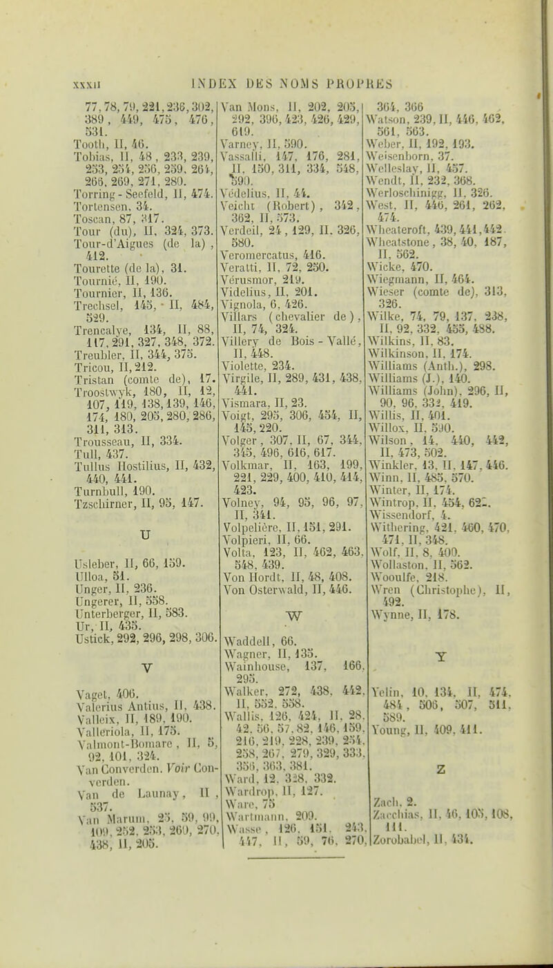 77,78, 79, 221,236,30-2, 389 , 449, 473 , 47G, S31. Tooth, II, 46. Tobias, II, 48 , 233, 239, 233, 23i, 236, 239. 26i, 266. 269, 271, 280. Torring-Seofeld, II, 474. ïorlcnscn, 34. Toscan, 87, 317. Tour (du). II. 324, 373. Tour-d'Aigues (de la) , 412. Tourette (de la), 31. Tournié, II, 190. Tournier, II, 136. Trechsel, 143, • II, 484, 3i9. Trencalye, 134, II, 88, 117,291.327,348, 372. Treubler, II, 344, 373. Tricou, II, 212. Tristan (comlc de), 17. TroosUvyk, 180, II, 12, 107, 119, 138,139, 146, 174, 180, 203, 280, 286, 311, 313. Trousseau, II, 334. TuU, 437. TuUus Hostilius, II, 432, 440, 441. Turnbull, 190. Tzscliirner, II, 93, 147. U Usleber, II, 66, 139. Ulloa, 51. Unger, II, 236. Ungerer, II, 338. Unterberger, II, 383. Ur, II. 435. Ustick, 292, 296, 298, 306, Vaget, 406. Valcrius Antius, II, 438. Valleix, II, 189, 190. Yalleriola, II, 173. S'almont-Boniarc , II, 5, 92, 101, 324. Van Converdcn. Voir Con verden. Yan de Launay, II 537. Van Maruin. 2). 39, 99. 109, 2o2. 233, 260, 270. 438, II, 205. Van Mons, II, 202, 203, 292, 396, 423, 426, 429, 619. Varney, II, 590. Vassalli, 147, 176, 281, II, 130, 311, 334, 348, ^90. Védelius, II, 4i. Veicht (Robert), 342. 362, II, 373. Verdeil, 24, 129, 11. 326, 580. Veromcrcatus, 416. Veralti, II, 72, 230. Vérusmor, 2ly. Videlius, II, 201. Vignola, 6, 426. Villars ( cbevalier de ), II, 74, 324. Villery de Bois-Vallé, II, 448. Violette, 234. Virgile, II, 289, 431, 438. 441. Vismara, II, 23. Voigt, 293, 306, 434, II, 143, 220. Volger, 307, II, 67 , 344. 343, 496, 616, 617. Volkmar, II. 163, 199, 221, 229, 400. 410, 414, 423. Volney, 94, 95, 96, 97, II, 341. Volpeliôre, II, 151, 291. Volpieri, II, 66. Volta, 123, II, 462, 463. 548, 439. Von Ilordt, II, 48, 408. Von Osterwald, II, 446. W Waddell, 66. Wagner, II, 133. Wainbouse, 137, 166 293 Walkèr. 272, 438. 442 II, 352. 538. Wallis. 126, 424, II. 28. 42. 36. 57.82. 146.159. 216. 219. 228. 239, 234. 2.38,207. 279, 329, 333. 351). 363. 381. Ward. 12. 3:28. 332. Wardrop. II, 127. \Var<\ 75 iWarlinann, 209. Wasse, 126. 151. 243 364, 366 Watson, 239, II, 446, 462. 561, 563. Webûr, II, 192, 193. Weisenljorn. 37. Wcllcsiay, 11, 437. Wendt, II, 232, 368. Weriosciiinigg, 11. 326. West, II, 446, 261, 262. 474. Wbcateroft, 439,441,442. Wlicafstone , 38, 40, 187, II, 362. Wicke, 470. Wiegmann, II, 464. Wieser (comte de). 313, 326. Wilke, 74, 79, 137. 238, II. 92, 332. 433, 4S8. Wilkins, II. 83, Wilkinson. II. 174. Williams (Antli.), 298. Williams (J.), 140. Williams (Jobn). 296, II, 90, 96. 332, 419. Wilbs, II, 401. Willox, II, 5J0. Wilson. 14. 440, 442, II, 473, 502. Winkler, 13. II. 147, 446. Winn. II. 485. 570. Winler, II. 174. Wintrop, 11, 434, 621. Wissendorf, 4. Williering. 421. 460, 470, 471. 11, 348. Wolf. II. 8. 400. Woilaston. II, 362. Wooulfe, 218. Wren (Cbristophe), II, 492. Wynne, II, 178. Yclin. 10. 134. II. 474. 484, 506, 507, 311. 589. Young, II. 409. 411. Zacli. 2. Zaccbias. H, 46. 103.108, 111.