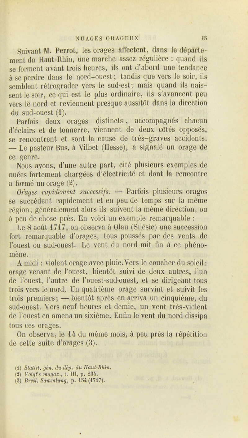 Suivant M. Perrot, les orages affectent, dans le départe- ment du Haut-Rhin, une marche assez régulière : quand ils se forment avant trois heures, ils ont d'abord une tendance à se perdre dans le nord-ouest ; tandis que vers le soir, ils semblent rétrograder vers le sud-est; mais quand ils nais- sent le soir, ce qui est le plus ordinaire, ils s'avancent peu vers le nord et reviennent presque aussitôt dans la direction du sud-ouest (1). Parfois deux orages distincts, accompagnés chacun d'éclairs et de tonnerre, viennent de deux côtés opposés, se rencontrent et sont la cause de très-graves accidents. — Le pasteur Bus, à Vilbet (Hesse), a signalé un orage de ce genre. Nous avons, d'une autre part, cité plusieurs exemples de nuées fortement chargées d'électricité et dont la rencontre a formé un orage (2). Orages rapidement successifs. — Parfois plusieurs orages se succèdent rapidement et en peu de temps sur la même région; généralement alors ils suivent la même direction, ou à peu de chose près. En voici un exemple remarquable : Le 8 août 1717, on observa à Olau (Silésie) une succession fort remarquable d'orages, tous poussés par des vents de l'ouest ou sud-ouest. Le vent du nord mit fin à ce phéno- mène. A midi : violent orage avec pluie. Vers le coucher du soleil : orage venant de l'ouest, bientôt suivi de deux autres, l'un de l'ouest, l'autre de l'ouest-sud-ouest, et se dirigeant tous trois vers le nord. Un quatrième orage survint et suivit les trois premiers ; — bientôt après en arriva un cinquième, du sud-ouest. Vers neuf heures et demie, un vent très-violent de l'ouest en amena un sixième. Enfin le vent du nord dissipa tous ces orages. On observa, le 14 du même mois, à peu près la répétition de cette suite d'orages (3). (1) Statist. gén. dudép. du Haul-Rhin. (2) Voigt's magaz., t. III, p. 234.