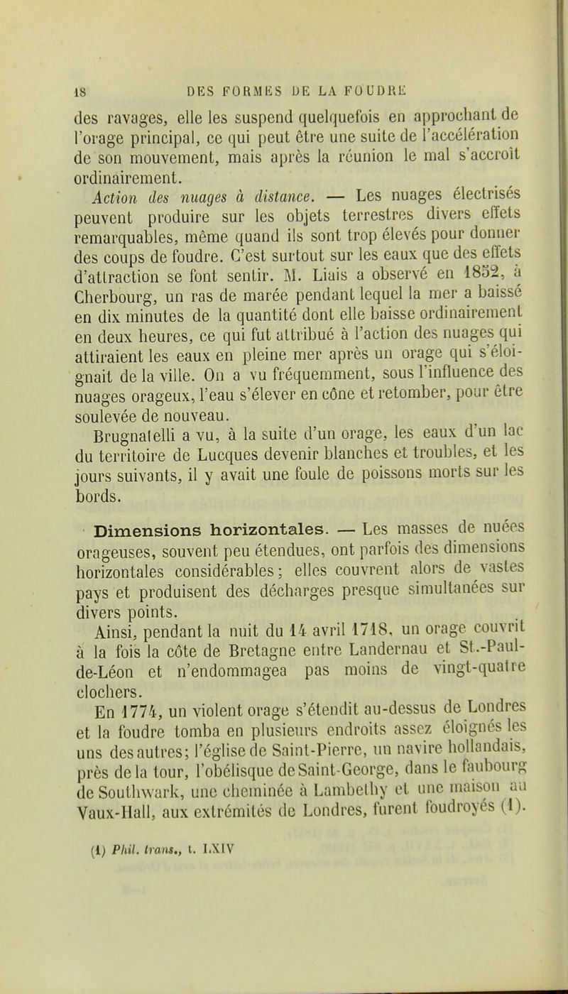 des ravages, elle les suspend quelquefois en approchant de l'orage principal, ce qui peut être une suite de l'accélération de son mouvement, mais après la réunion le mal s'accroît ordinairement. Action des nuages à distance. — Les nuages électrisés peuvent produire sur les objets terrestres divers effets remarquables, même quand ils sont trop élevés pour donner des coups de foudre. C'est surtout sur les eaux que des effets d'attraction se font sentir. M. Liais a observé en 1852, à Cherbourg, un ras de marée pendant lequel la mer a baissé en dix minutes de la quantité dont elle baisse ordinairement en deux heures, ce qui fut attribué à l'action des nuages qui attiraient les eaux en pleine mer après un orage qui s'éloi- gnait de la ville. On a vu fréquemment, sous l'influence des nuages orageux, l'eau s'élever en cône et retomber, pour être soulevée de nouveau. BrugnalelU a vu, à la suite d'un orage, les eaux d'un lac du territoire de Lucques devenir blanches et troubles, et les jours suivants, il y avait une foule de poissons morts sur les bords. Dimensions horizontales. — Les masses de nuées orageuses, souvent peu étendues, ont parfois des dimensions horizontales considérables; elles couvrent alors de vastes pays et produisent des décharges presque simultanées sur divers points. Ainsi, pendant la nuit du 14 avril 1718, un orage couvrit à la fois la côte de Bretagne entre Landernau et St.-Paul- de-Léon et n'endommagea pas moins de vingt-quatre clochers. En 1774, un violent orage s'étendit au-dessus de Londres et la foudre tomba en plusieurs endroits assez éloignés les uns des autres; l'église de Saint-Pierre, un navire hollandais, près delà tour, l'obélisque de Saint-George, dans le faubourg de Soutlnvark, une cheminée à Lambelhy et une maison au Vaux-Hall, aux extrémités de Londres, furent foudroyés (1). (1) Phil. Iraiis., t. I.XIV