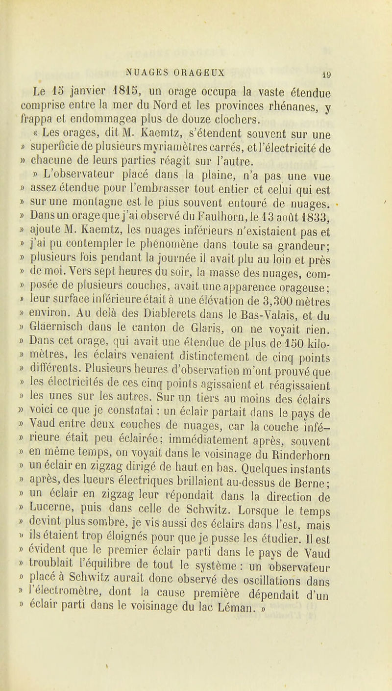 Le i5 janvier 1815, un oruge occupa la vaste étendue comprise entre la mer du Nord et les provinces rhénanes, y frappa et endommagea plus de douze clochers. « Les orages, dit M. Kaemtz, s'étendent souvent sur une » superficie de plusieurs myriamètres carrés, et l'électricité de » chacune de leurs parties réagit sur l'autre. » L'observateur placé dans la plaine, n'a pas une vue » assez étendue pour l'embrasser tout entier et celui qui est » sur une montagne est le pius souvent entouré de nuages. • » Dans un orage que j'ai observé du Faulhorn,le 13 août 1833, » ajoute M. Kaemtz, les nuages inférieurs n'existaient pas et » j'ai pu contempler le phénomène dans toute sa grandeur; » plusieurs fois pendant la journée il avait plu au loin et près » de moi. Vers sept heures du soir, la masse des nuages, com- » posée de plusieurs couches, avait une apparence orageuse; » leur surface inférieure était à une élévation de 3,300 mètres » environ. Au delà des Diablerets dans le Bas-Valais, et du » Glaernisch dans le canton de Claris, on ne voyait rien. » Dans cet orage, qui avait une étendue de plus de 150 kilo- » mètres, les éclairs venaient distinctement de cinq points » différents. Plusieurs heures d'observation m'ont prouvé que » les électricités de ces cinq points agissaient et réagissaient » les unes sur les autres. Sur m tiers au moins des éclairs » voici ce que je constatai : un éclair partait dans le pavs de » Vaud entre deux couches de nuages, car la couche infé- » rieure était peu éclairée; immédiatement après, souvent » en même temps, on voyait dans le voisinage du Rinderhorn » un éclair en zigzag dirigé de haut en bas. Quelques instants » après, des lueurs électriques brillaient au-dessus de Berne; » un éclair en zigzag leur répondait dans la direction de » Lucerne, puis dans celle de Schwitz. Lorsque le temps » devint plus sombre, je vis aussi des éclairs dans l'est, mais )' ils étaient trop éloignés pour que je pusse les étudier. Il est » évident que le premier éclair parti dans le pays de Vaud » troublait l'équilibre de tout le système : un observateur i> placé à Schwitz aurait donc observé des oscillations dans » l'électromètre, dont la cause première dépendait d'un » éclair parti dans le voisinage du lac Léman. »
