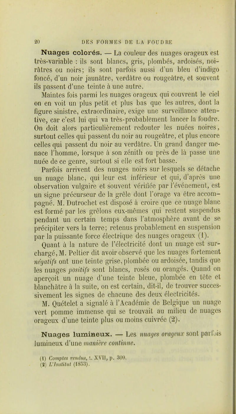 Nuages colorés. — La couleur des nuages orageux est très-variable : ils sont blancs, gris, plombés, ardoisés, noi- râtres ou noirs; ils sont parfois aussi d'un bleu d'indigo foncé, d'un noir jaunâtre, yerdâtre ou rougeâtre, et souvent ils passent d'une teinte à une autre. Maintes fois parmi les nuages orageux qui couvrent le ciel on en voit un plus petit et plus bas que les autres, dont la figure sinistre, extraordinaire, exige une surveillance atten- tive, car c'est lui qui va très-probablement lancer la foudre. On doit alors particulièrement redouter les nuées noires, surtout celles qui passent du noir au rougeâtre, et plus encore celles qui passent du noir au verdâtre. Un grand danger me- nace l'homme, lorsque à son zénith ou près de là passe une nuée de ce genre, surtout si elle est fort basse. Parfois arrivent des nuages noirs sur lesquels se détache un nuage blanc, qui leur est inférieur et qui, d'après une observation vulgaire et souvent vériliée par l'événement, est un signe précurseur de la grêle dont l'orage va être accom- pagné. M. Dutrochet est disposé à croire que ce nuage blanc est formé par les grêlons eux-mêmes qui restent suspendus pendant un certain temps dans l'atmosphère avant de se précipiter vers la terre; retenus probablement en suspension par la puissante force électrique des nuages orageux (1). Quant à la nature de l'électricité dont un nuage est sur- chargé, M. Peltier dit avoir observé que les nuages fortement négatifs ont une teinte grise, plombée ou ardoisée, tandis que les nuages positifs sont blancs, rosés ou orangés. Quand on aperçoit un nuage d'une teinte bleue, plombée en tète et blanchâtre à la suite, on est certain, dit-il, de trouver succes- sivement les signes de chacune des deux électricités. M. Quételet a signalé à l'Académie de Belgique un nuage vert pomme immense qui se trouvait au milieu de nuages orageux d'une teinte plus ou moins cuivrée (2). Nuages lumineux. — Les nuages orageux sont parfois lumineux d'une manière continue. (1) Comptes rendus, '.. XVII, p. 30!i. (2) L'Instilid (18u3).