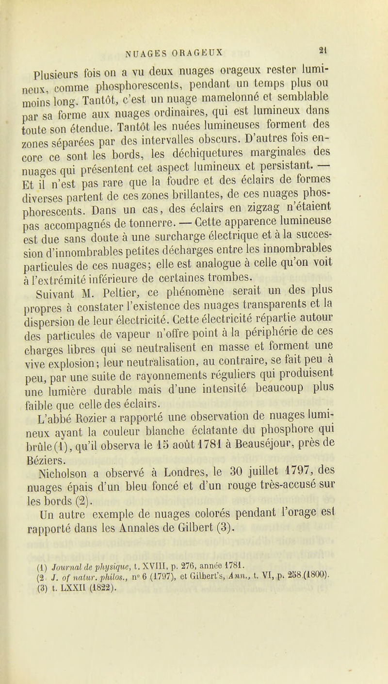 Plusieurs fois on a vu deux nuages orageux rester lumi- neux comme phosphorescents, pendant un temps plus ou moins long. Tantôt, c'est un nuage mamelonné et semblable par sa forme aux nuages ordinaires, qui est lumineux dans toute son étendue. Tantôt les nuées lumineuses forment des zones séparées par des intervalles obscurs. D'autres fois en- core ce sont les bords, les déchiquetures marginales des nuao-es qui présentent cet aspect lumineux et persistant. — Et iî n'est pas rare que la foudre et des éclairs de formes diverses partent de ces zones brillantes, de ces nuages phos- phorescents. Dans un cas, des éclairs en zigzag n'étaient pas accompagnés de tonnerre. — Cette apparence lumineuse est due sans doute à une surcharge électrique et à la succes- sion d'innombrables petites décharges entre les innombrables particules de ces nuages; elle est analogue à celle qu'on voit à l'extrémité inférieure de certaines trombes. Suivant M. Peltier, ce phénomène serait un des plus propres à constater l'existence des nuages transparents et la dispersion de leur électricité. Cette électricité répartie autour des particules de vapeur n'offre point à la périphérie de ces charges libres qui se neutralisent en masse et forment une vive explosion; leur neutrlalisation, au contraire, se fait peu à peu, par une suite de rayonnements réguliers qui produisent une lumière durable mais d'une intensité beaucoup plus faible que celle des éclairs. L'abbé Rozier a rapporté une observation de nuages lumi- neux ayant la couleur blanche éclatante du phosphore qui brûle(1), qu'il observa le 13 août 4781 à Beauséjour, près de Béziers. Nicholson a observé à Londres, le 30 juillet 1797, des nuages épais d'un bleu foncé et d'un rouge très-accusé sur les bords (2). Un autre exemple de nuages colorés pendant l'orage est rapporté dans les Annales de Gilbert (3). (1) Journal de physique, t. XVIII, p. 276, année 1781. (2^ J. of 7iaiur. philos., w 6 (1707), et Gilberl's, Ânn., t. VI, p. 288.(1800).