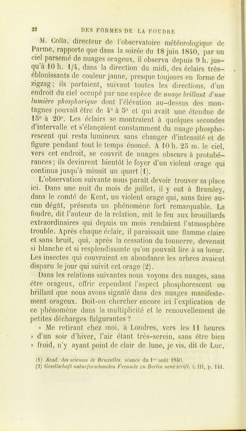 M. Colla, directeur de l'obscrvaloire météorologique de Parme, rapporte que dans la soirée du 18 juin 1840, par un ciel parsemé de nuages orageux, il observa depuis 9 h. jus- qu'à 10 h. 1/4, dans la direction du midi, des éclairs très- éblouissants de couleur jaune, presque toujours en forme de zigzag; ils partaient, suivant toutes les directions, d'un endroit du ciel occupé par une espèce de nuage brillant d'une lumière phosphoriqiie dont l'élévation au-dessus des mon- tagnes pouvait être de 4° à 5° et qui avait une étendue de 45° à 20°. Les éclairs se montraient à quelques secondes d'intervalle et s'élançaient constamment du nuage phospho- rescent qui resta lumineux sans changer d'intensité et de figure pendant tout le temps énoncé. A 10 h. 25 m. le ciel, vers cet endroit, se couvrit de nuages obscurs à protubé- rances; ils devinrent bientôt le foyer d'un violent orage qui continua jusqu'à minuit un quart (1). L'observation suivante nous paraît devoir trouver sa place ici. Dans une nuit du mois de juillet, il y eut à Bramley, dans le comté de Kent, un violent orage qui, sans faire au- cun dégât, présenta un phénomène fort remarquable. La foudre, dit l'auteur de la relation, mit le feu aux brouillards extraordinaires qui depuis un mois rendaient l'atmosphère trouble. Après chaque éclair, il paraissait une flamme claire et sans bruit, qui, après la cessation du tonnerre, devenait si blanche et si resplendissante qu'on pouvait lire à sa lueur. Les insectes qui couvraient en abondance les arbres avaient disparu le jour qui suivit cet orage (2). Dans les relations suivantes nous voyons des nuages, sans être orageux, offrir cependant l'aspect phosphorescent ou brillant que nous avons signalé dans des nuages manifeste- ment orageux. Doit-on chercher encore ici l'explication de ce phénomène dans la multiplicité et le renouvellement de petites décharges fulgurantes ? « Me retirant chez moi, à Londres, vers les 11 heures » d'un soir d'hiver, l'air étant très-serein, sans être bien » froid, n'y ayant point de clair de lune, je vis, dit de Luc, (1) Acad. des sciences de Bruxelles, séance du laoùI 18i0. (2) Gesellschafl naturforscliauden Frcumle zu Berlin neuescrifl, l. IIJ, p. 141.