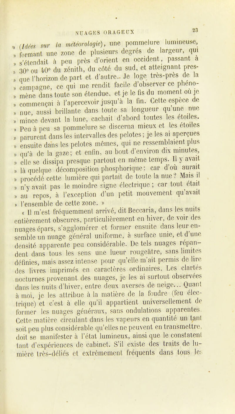 „ (Idées sur la météorologie), une pommelure lumineuse, . formant une zone de plusieurs degrés de largeur, qui s'étendait à peu près d'orient en occident, passant a , ou du zénith, du côté du sud, et atteignant pres- » nue l'horizon de part et d'autre.. Je loge très-près de la ,, campagne, ce qui me rendit facile d'observer ce pheno- » mène dans toute son étendue, et je le fis du moment ou jc « commençai à l'apercevoir jusqu'à la fin. Celte espèce de nue aussi brillante dans toute sa longueur qu une nue „ mince devant la lune, cachait d'abord toutes les étoiles. » Peu à peu sa pommelure se discerna mieux et les étoiles « parurent dans les intervalles des pelotes ; je les ai aperçues . ensuite dans les pelotes mêmes, qui ne ressemblaient plus » qu'à de la gaze; et enfin, au bout d'environ dix minutes, ,) elle se dissipa presque partout en même temps. Il y avait ,, là quelque décomposition phosphorique: car d'où aurait » procédé cette lumière qui partait de toute la nue? Mais il ,) n'y avait pas le moindre signe électrique ; car tout était au repos, à l'exception d'un petit mouvement qu'avait » l'ensemble de cette zone. » « Il m'est fréquemment arrivé, ditBeccaria, dans les nuits entièrement obscures, particulièrement en hiver, de voir des nuages épars, s'agglomérer et former ensuite dans leur en- semble un nuage général uniforme, à surface unie, et d'une densité apparente peu considérable. De tels nuages répan- dent dans tous les sens une lueur rougeâtre, sans limites définies, mais assez intense pour qu'elle m'ait permis de lire des livres imprimés en caractères ordinaires. Les clartés nocturnes pi'ovenant des nuages, je les ai surtout observées dans les nuits d'hiver, entre deux averses de neige... Quant à moi, je les attribue à la matière de la foudre (feu élec- trique) et c'est à elle qu'il appartient universellement de former les nuages généraux, sans ondulations apparentes. Cette matière circulant dans les vapeurs en quantité un t.ani soit peu plus considérable qu'elles ne peuvent en transmettre, doit se manifester à l'état lumineux, ainsi que le constatent tant d'expériences de cabinet. S'il existe des traits de lu- mière très-déliés et extrêmement fréquents dans tous les