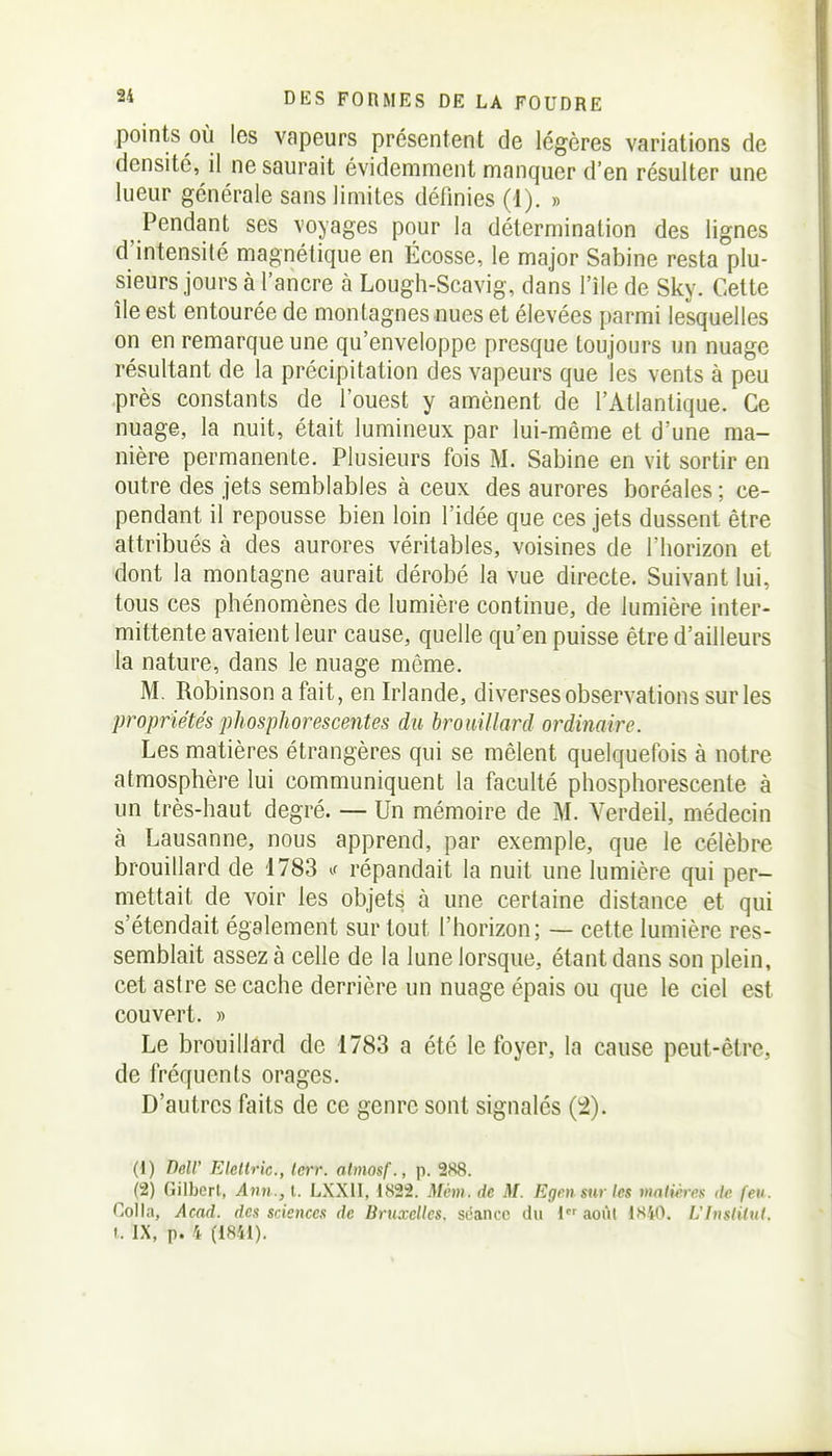 points OÙ les vapeurs présentent de légères variations de densité, il ne saurait évidemment manquer d'en résulter une lueur générale sans limites définies (1). » Pendant ses voyages pour la détermination des lignes d'intensité magnétique en Écosse, le major Sabine resta plu- sieurs jours à l'ancre à Lough-Scavig, dans l'île de Sky. Cette île est entourée de montagnes nues et élevées parmi lesquelles on en remarque une qu'enveloppe presque toujours un nuage résultant de la précipitation des vapeurs que les vents à peu près constants de l'ouest y amènent de l'Atlantique. Ce nuage, la nuit, était lumineux par lui-même et d'une ma- nière permanente. Plusieurs fois M. Sabine en vit sortir en outre des jets semblables à ceux des aurores boréales ; ce- pendant il repousse bien loin l'idée que ces jets dussent être attribués à des aurores véritables, voisines de l'horizon et dont la montagne aurait dérobé la vue directe. Suivant lui, tous ces phénomènes de lumière continue, de lumière inter- mittente avaient leur cause, quelle qu'en puisse être d'ailleurs la nature, dans le nuage même. M. Robinson a fait, en Irlande, diverses observations sur les propriétés 'phosphorescentes du brouillard ordinaire. Les matières étrangères qui se mêlent quelquefois à notre atmosphère lui communiquent la faculté phosphorescente à un très-haut degré. — Un mémoire de M. Verdeil, médecin à Lausanne, nous apprend, par exemple, que le célèbre brouillard de 1783 t répandait la nuit une lumière qui per- mettait de voir les objets à une certaine distance et qui s'étendait également sur tout l'horizon; — cette lumière res- semblait assez à celle de la lune lorsque, étant dans son plein, cet astre se cache derrière un nuage épais ou que le ciel est couvert. » Le brouillard de 1783 a été le foyer, la cause peut-être, de fréquents orages. D'autres faits de ce genre sont signalés (2). (1) Dell' Eleltric, Icrr. atmosf., p. 288. (2) Gilbert, Ann., l. LXXII, 1822. Môm. de M. Egen sur les vmlihrs de feu. Colla, Acad. des sciences de Bruxelles, séance du I août 1H40, L'Inslilul. L IX, p. 4 (1841).