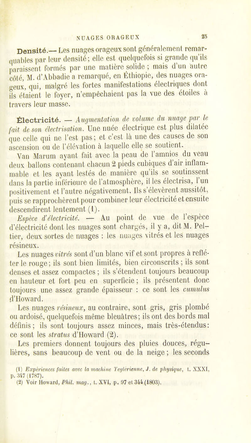 NUAGES ORAGEUX Densité.— Les nuages orageux sont généralement remar- quables par leur densité; elle est quelquefois si grande qu'ils paraissent formés par une matière solide ; mais d'un autre côté, M. d'Abbadie a remarqué, en Étliiopie, des nuages ora- geux, qui, malgré les fortes manifestations électriques dont ils étaient le foyer, n'empêchaient pas la vue des étoiles à travers leur masse. Électricité. — Augmentation de volume du nuage par le fait de son électrisation. Une nuée électrique est plus dilatée que celle qui ne l'est pas; et c'est là une des causes de son ascension ou de l'élévation à laquelle elle se soutient. Van Marum ayant fait avec la peau de l'amnios du veau deux ballons contenant chacun 2 pieds cubiques d'air inflam- mable et les ayant lestés de manière qu'ils se soutinssent dans la partie inférieure de l'atmosphère, il les électrisa, l'un positivement et l'autre négativement. Ils s'élevèrent aussitôt, puis se rapprochèrent pour combiner leur électricité et ensuite descendirent lentement (1). Espèce d'électricité. — Au point de vue de l'espèce d'électricité dont les nuages sont chargés, il y a, dit M. Pel- tier, deux sortes de nuages : les nuages vitrés et les nuages résineux. Les nuages vitrés sont d'un blanc vif et sont propres à reflé- ter le rouge ; ils sont bien limités, bien circonscrits ; ils sont denses et assez compactes ; ils s'étendent toujours beaucoup en hauteur et fort peu en superficie ; ils présentent donc toujours une assez grande épaisseur : ce sont les cumulus fl'Howard. Les nuages résineux, au contraire, sont gris, gris plombé ou ardoisé, quelquefois même bleuâtres; ils ont des bords mal définis; ils sont toujours assez minces, mais très-étendus: ce sont les stratus d'Howard (2). Les premiers donnent toujours des pluies douces, régu- lières, sans beaucoup de vent ou de la neige ; les seconds (1) Expériences faites avec la machine Teylcrienne, J. de physique, l, XXXI, p. 347 (1787).