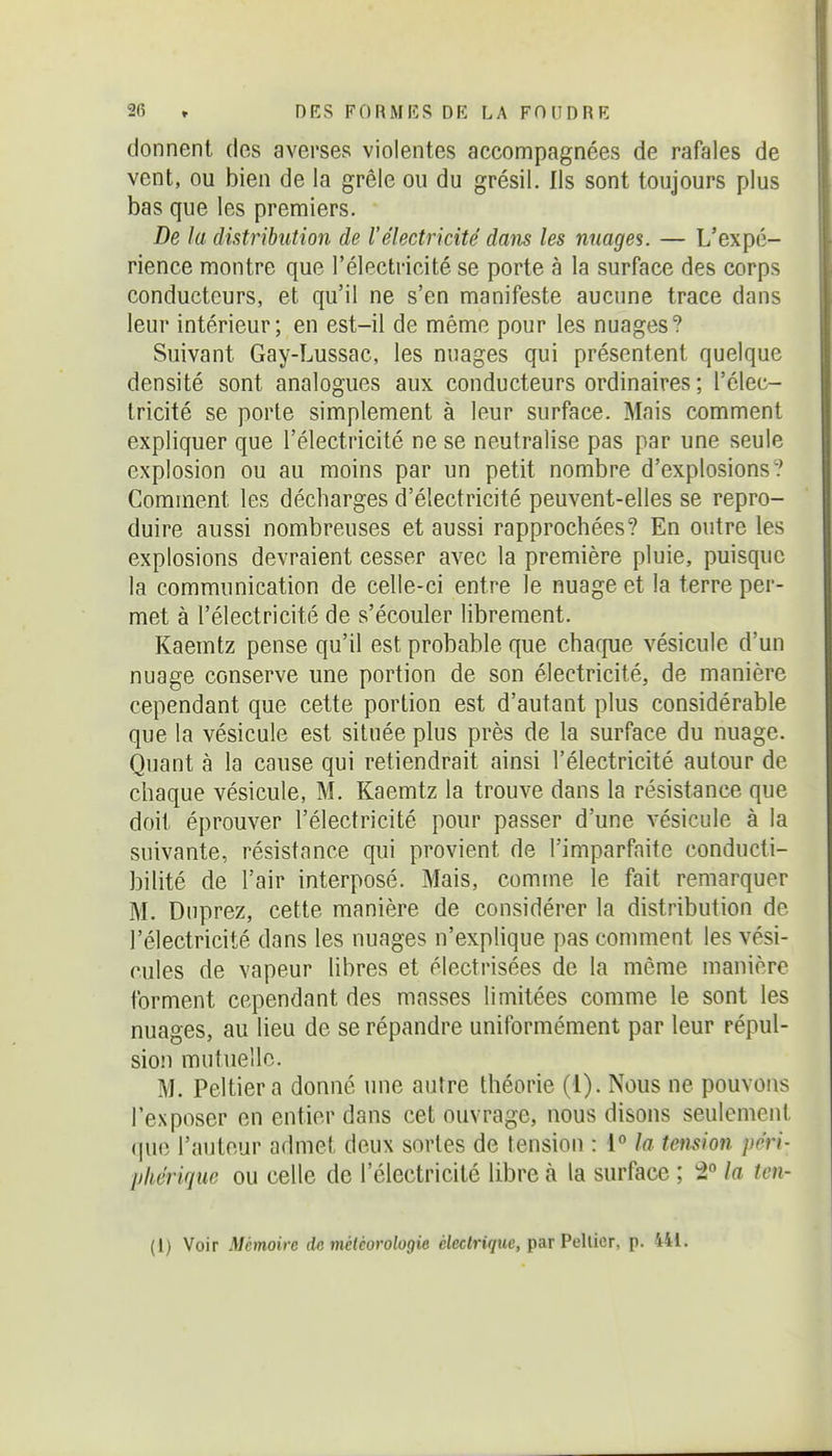 donnent des averses violentes accompagnées de rafales de vent, ou bien de la grêle ou du grésil. Ils sont toujours plus bas que les premiers. De la distribution de l'électricité dans les nuages. — L'expé- rience montre que l'électricité se porte à la surface des corps conducteurs, et qu'il ne s'en manifeste aucune trace dans leur intérieur; en est-il de même pour les nuages? Suivant Gay-Lussac, les nuages qui présentent quelque densité sont analogues aux conducteurs ordinaires ; l'élec- tricité se porte simplement à leur surface. Mais comment expliquer que l'électricité ne se neutralise pas par une seule explosion ou au moins par un petit nombre d'explosions? Comment les décharges d'électricité peuvent-elles se repro- duire aussi nombreuses et aussi rapprochées? En outre les explosions devraient cesser avec la première pluie, puisque la communication de celle-ci entre le nuage et la terre per- met à l'électricité de s'écouler librement. Kaemtz pense qu'il est probable que charpie vésicule d'un nuage conserve une portion de son électricité, de manière cependant que cette portion est d'autant plus considérable que la vésicule est située plus près de la surface du nuage. Quant à la cause qui retiendrait ainsi l'électricité autour de chaque vésicule, M. Kaemtz la trouve dans la résistance que doit éprouver l'électricité pour passer d'une vésicule à la suivante, résistance qui provient de l'imparfaite conducti- bilité de l'air interposé. Mais, comme le fait remarquer M. Duprez, cette manière de considérer la distribution de l'électricité dans les nuages n'explique pas comment les vési- cules de vapeur libres et électrisées de la même manière forment cependant des masses limitées comme le sont les nuages, au lieu de se répandre uniformément par leur répul- sion mutuelle. M. Peltiera donné une autre théorie (1). Nous ne pouvons l'exposer en entier dans cet ouvrage, nous disons seulement (|uc l'auteur admet deux sortes de tension : 1° la tension péri- pliérique ou celle de l'électricité libre à la surface ; 2° la ten- (1) Voir Mémoire do météorologie ciecin^we, par Pellicr, p. 441.
