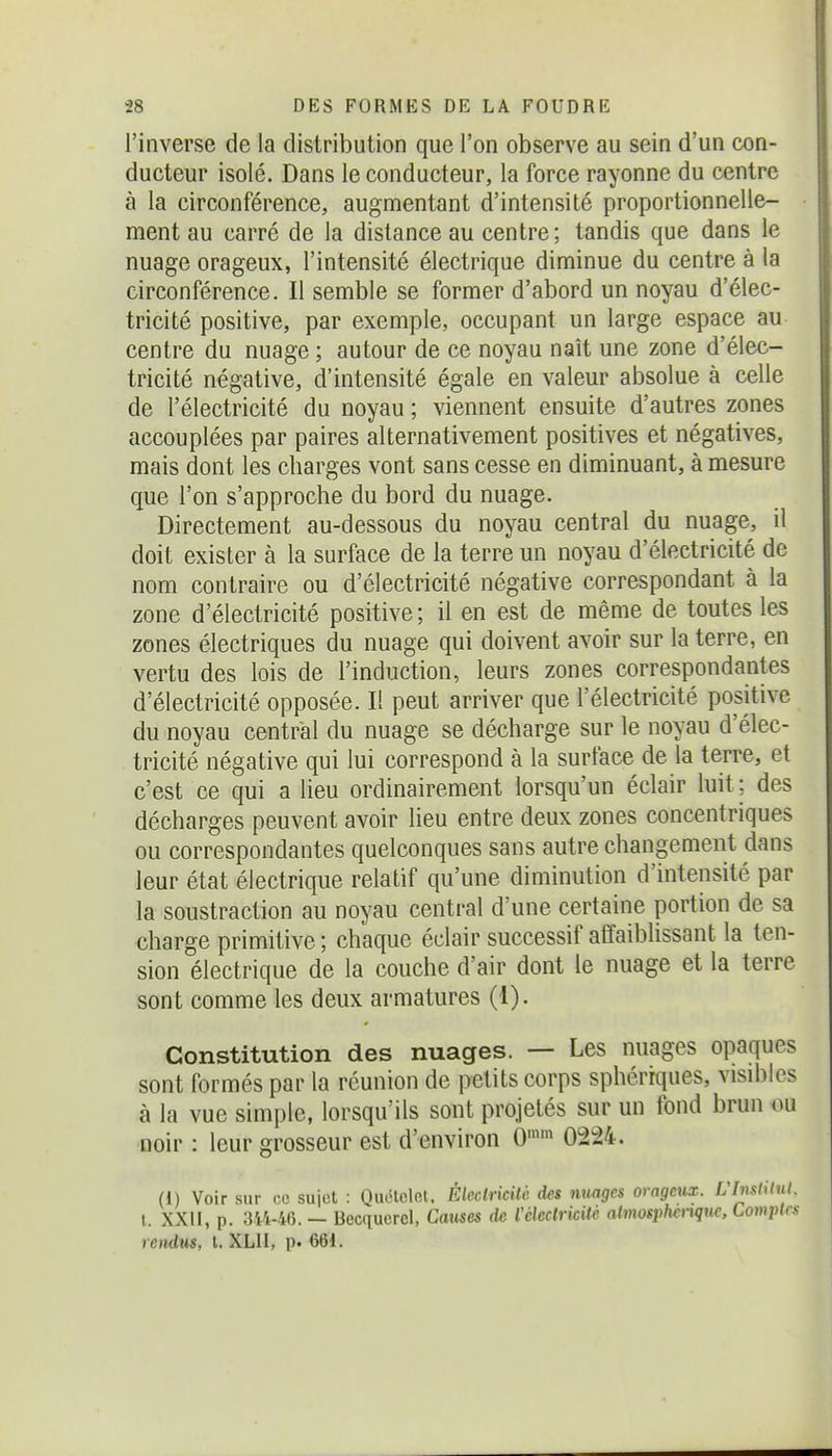 l'inverse de la distribution que l'on observe au sein d'un con- ducteur isolé. Dans le conducteur, la force rayonne du centre à la circonférence, augmentant d'intensité proportionnelle- ment au carré de la distance au centre; tandis que dans le nuage orageux, l'intensité électrique diminue du centre à la circonférence. Il semble se former d'abord un noyau d'élec- tricité positive, par exemple, occupant un large espace au centre du nuage ; autour de ce noyau naît une zone d'élec- tricité négative, d'intensité égale en valeur absolue à celle de l'électricité du noyau ; viennent ensuite d'autres zones accouplées par paires alternativement positives et négatives, mais dont les charges vont sans cesse en diminuant, à mesure que l'on s'approche du bord du nuage. Directement au-dessous du noyau central du nuage, il doit exister à la surface de la terre un noyau d'électricité de nom contraire ou d'électricité négative correspondant à la zone d'électricité positive; il en est de même de toutes les zones électriques du nuage qui doivent avoir sur la terre, en vertu des lois de l'induction, leurs zones correspondantes d'électricité opposée. Il peut arriver que l'électricité positive du noyau central du nuage se décharge sur le noyau d'élec- tricité négative qui lui correspond à la surface de la terre, et c'est ce qui a lieu ordinairement lorsqu'un éclair luit ; des décharges peuvent avoir lieu entre deux zones concentriques ou correspondantes quelconques sans autre changement dans leur état électrique relatif qu'une diminution d'intensité par la soustraction au noyau central d'une certaine portion de sa charge primitive ; chaque éclair successif affaiblissant la ten- sion électrique de la couche d'air dont le nuage et la terre sont comme les deux armatures (1). Constitution des nuages. — Les nuages opaques sont formés par la réunion de petits corps sphérrques, visibles à la vue simple, lorsqu'ils sont projetés sur un fond brun ou noir : leur grosseur est d'environ 0'' 0224. (1) Voir sur ce sujet : Quélclet. Élcclricilc des nuages orageux. Ulmtilul. I. XXII, p. 3i't-46. — Becquerel, Catises de Vckclrkilé almosphtnqu^. Comptes rendus, t. XLII, p. 661.