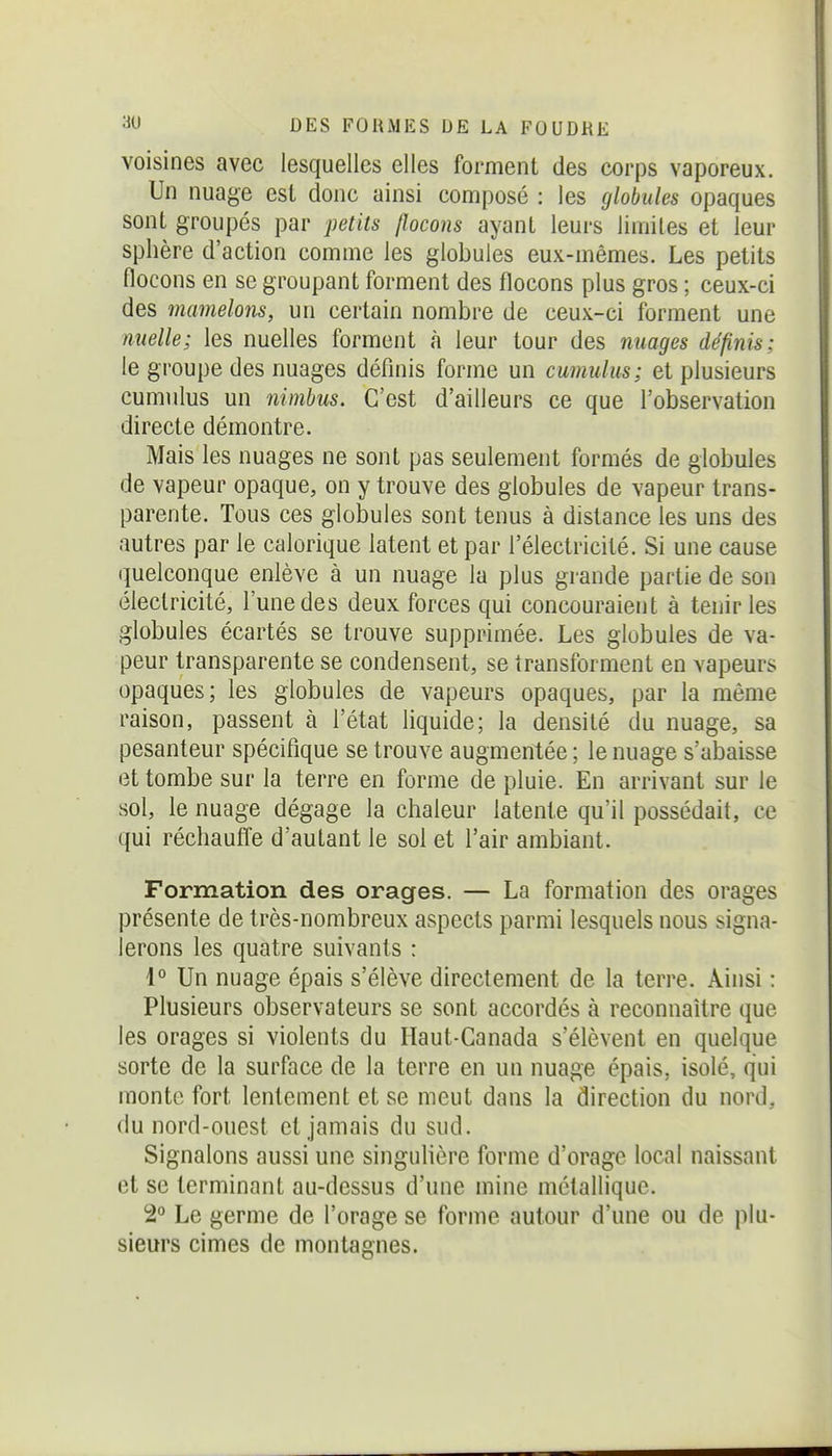 voisines avec lesquelles elles forment des corps vaporeux. Un nuage est donc ainsi composé : les globules opaques sont groupés par petits flocons ayant leurs limites et leur sphère d'action comme les globules eux-mêmes. Les petits flocons en se groupant forment des flocons plus gros ; ceux-ci des mamelons, un certain nombre de ceux-ci forment une nuelle; les nuelles forment à leur tour des nuages définis; le groupe des nuages définis forme un cumulus; et plusieurs cumulus un nimbus. C'est d'ailleurs ce que l'observation directe démontre. Mais les nuages ne sont pas seulement formés de globules de vapeur opaque, on y trouve des globules de vapeur trans- parente. Tous ces globules sont tenus à distance les uns des autres par le calorique latent et par l'électricité. Si une cause quelconque enlève à un nuage la plus grande partie de son électricité, l'une des deux forces qui concouraient à tenir les globules écartés se trouve supprimée. Les globules de va- peur transparente se condensent, se transforment en vapeurs opaques; les globules de vapeurs opaques, par la même raison, passent à l'état liquide; la densité du nuage, sa pesanteur spécifique se trouve augmentée ; le nuage s'abaisse et tombe sur la terre en forme de pluie. En arrivant sur le sol, le nuage dégage la chaleur latente qu'il possédait, ce qui réchauffe d'autant le sol et l'air ambiant. Formation des orages. — La formation des orages présente de très-nombreux aspects parmi lesquels nous signa- lerons les quatre suivants : 1° Un nuage épais s'élève directement de la terre. Ainsi : Plusieurs observateurs se sont accordés à reconnaître que les orages si violents du Haut-Canada s'élèvent en quelque sorte de la surface de la terre en un nuage épais, isolé, qui monte fort lentement et se meut dans la direction du nord, du nord-ouest et jamais du sud. Signalons aussi une singulière forme d'orage local naissant et se terminant au-dessus d'une mine mctalliquo. 2° Le germe de l'orage se forme autour d'une ou de plu- sieurs cimes de montagnes.