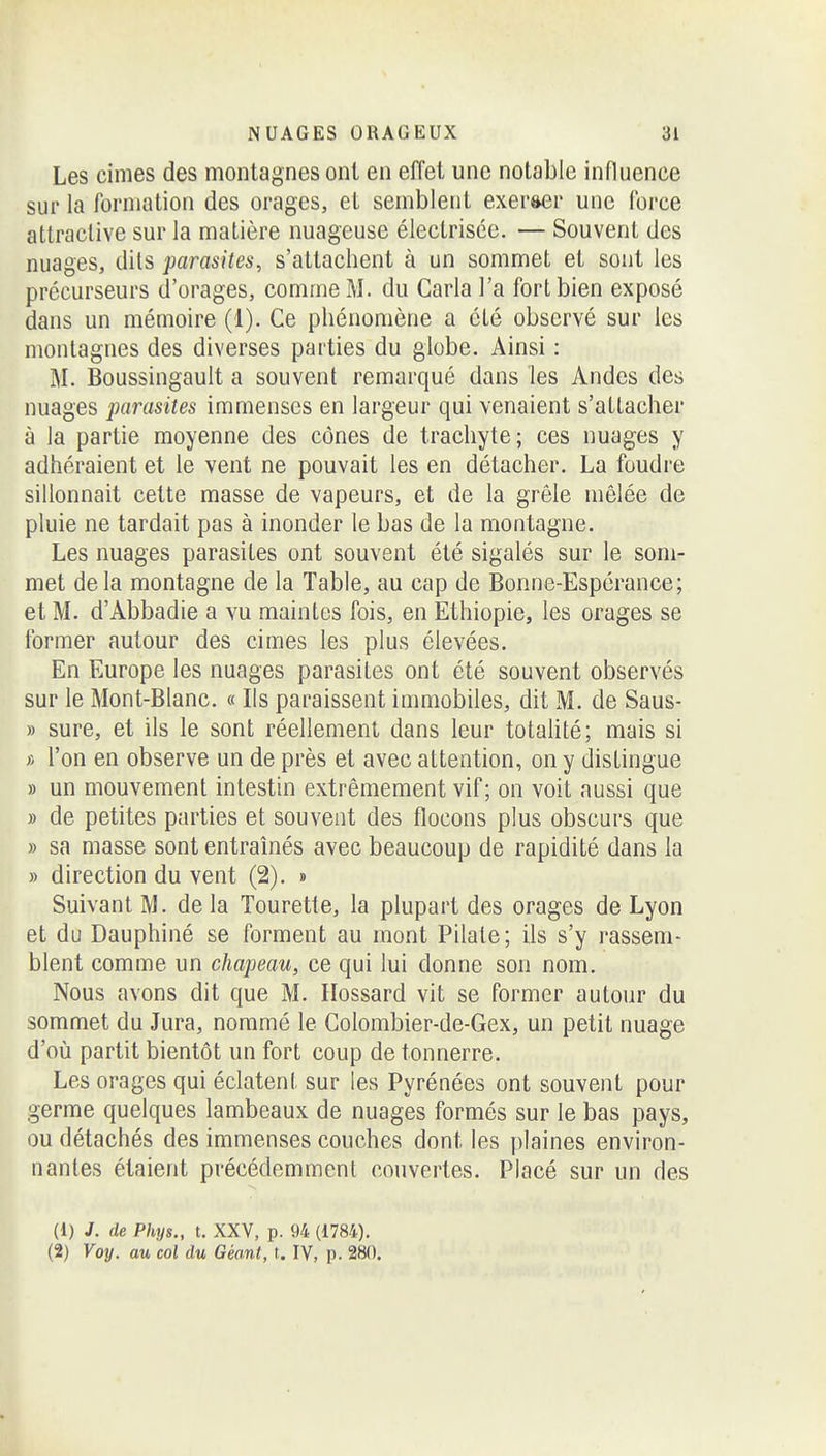 Les cimes des montagnes ont en effet une notable influence sur la formation des orages, et semblent exer&cr une Ibrce attractive sur la matière nuageuse électrisée. — Souvent des nuages, dils parasites, s'attachent à un sommet et sont les précurseurs d'orages, comme M. du Caria l'a fort bien exposé dans un mémoire (1). Ce phénomène a été observé sur les montagnes des diverses parties du globe. Ainsi : M. Boussingault a souvent remarqué dans les Andes des nuages parasites immenses en largeur qui venaient s'attacher à la partie moyenne des cônes de trachyte; ces nuages y adhéraient et le vent ne pouvait les en détacher. La foudre sillonnait cette masse de vapeurs, et de la grêle mêlée de pluie ne tardait pas à inonder le bas de la montagne. Les nuages parasites ont souvent été sigalés sur le som- met delà montagne de la Table, au cap de Bonne-Espérance; et M. d'Abbadie a vu maintes fois, en Ethiopie, les orages se former autour des cimes les plus élevées. En Europe les nuages parasites ont été souvent observés sur le Mont-Blanc. « Ils paraissent immobiles, dit M. de Saus- » sure, et ils le sont réellement dans leur totalité; mais si f. l'on en observe un de près et avec attention, on y distingue » un mouvement intestin extrêmement vif ; on voit aussi que » de petites parties et souvent des flocons plus obscurs que » sa masse sont entraînés avec beaucoup de rapidité dans la » direction du vent (2). » Suivant M. delà Tourette, la plupart des orages de Lyon et du Dauphiné se forment au mont Pilate; ils s'y rassem- blent comme un chapeau, ce qui lui donne son nom. Nous avons dit que M. Ilossard vit se former autour du sommet du Jura, nommé le Colombier-de-Gex, un petit nuage d'oîi partit bientôt un fort coup de tonnerre. Les orages qui éclatent sur les Pyrénées ont souvent pour germe quelques lambeaux de nuages formés sur le bas pays, ou détachés des immenses couches dont les plaines environ- nantes étaient précédemment couvertes. Placé sur un des (1) J. de Phys., t. XXV, p. 94 (1784). (2) Voy. au col du Géant, t. IV, p. 280.