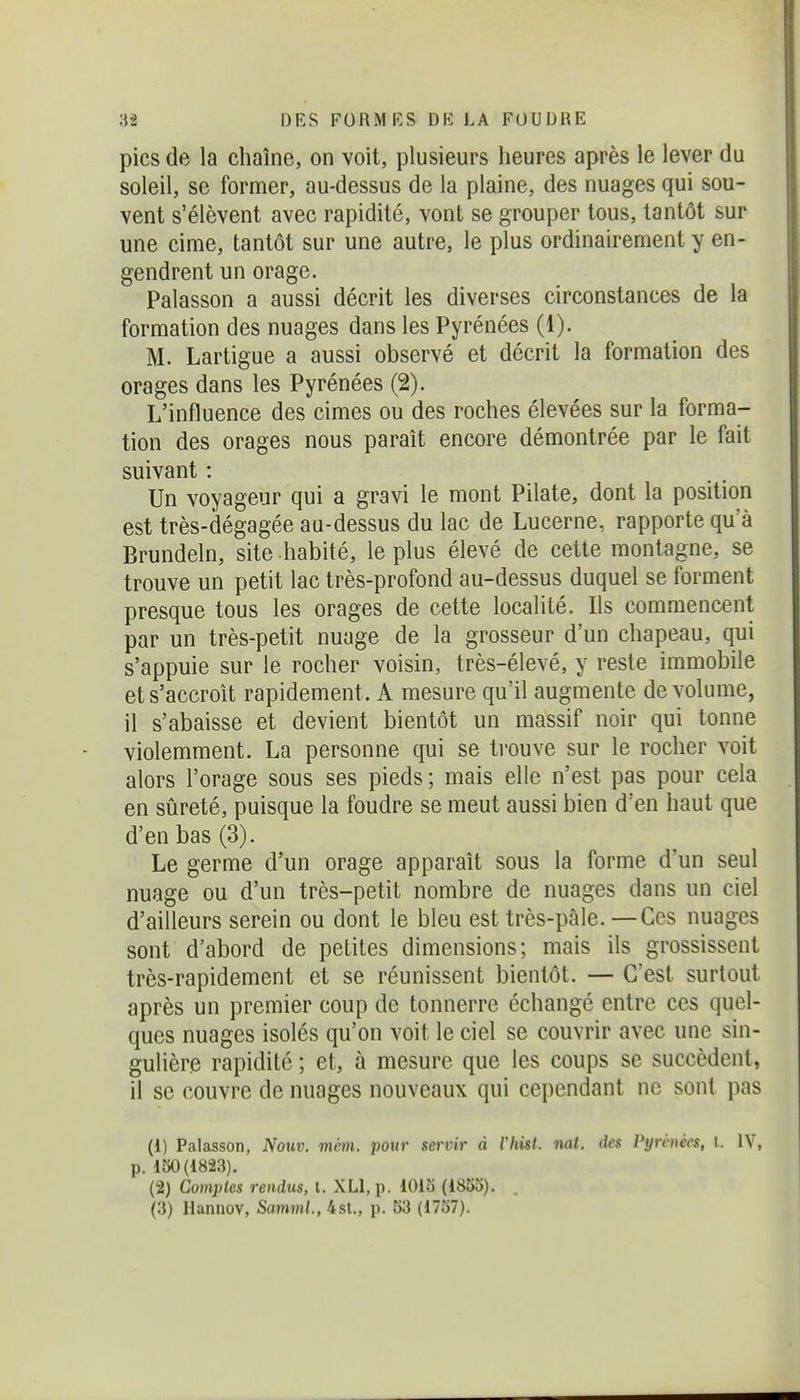 pics de la chaîne, on voit, plusieurs heures après le lever du soleil, se former, au-dessus de la plaine, des nuages qui sou- vent s'élèvent avec rapidité, vont se grouper tous, tantôt sur une cime, tantôt sur une autre, le plus ordinairement y en- gendrent un orage. Palasson a aussi décrit les diverses circonstances de la formation des nuages dans les Pyrénées (1). M. Lartigue a aussi observé et décrit la formation des orages dans les Pyrénées (2). L'influence des cimes ou des roches élevées sur la forma- tion des orages nous paraît encore démontrée par le fait suivant : Un voyageur qui a gravi le mont Pilate, dont la position est très-dégagée au-dessus du lac de Lucerne, rapporte qu'à Brundeln, site habité, le plus élevé de cette montagne, se trouve un petit lac très-profond au-dessus duquel se forment presque tous les orages de cette localité. Ils commencent par un très-petit nuage de la grosseur d'un chapeau, qui s'appuie sur le rocher voisin, très-élevé, y reste immobile et s'accroît rapidement. A mesure qu'il augmente de volume, il s'abaisse et devient bientôt un massif noir qui tonne violemment. La personne qui se trouve sur le rocher voit alors l'orage sous ses pieds ; mais elle n'est pas pour cela en sûreté, puisque la foudre se meut aussi bien d'en haut que d'en bas (3). Le germe d'un orage apparaît sous la forme d'un seul nuage ou d'un très-petit nombre de nuages dans un ciel d'ailleurs serein ou dont le bleu est très-pâle. — Ces nuages sont d'abord de petites dimensions; mais ils grossissent très-rapidement et se réunissent bientôt. — C'est surtout après un premier coup de tonnerre échangé entre ces quel- ques nuages isolés qu'on voit le ciel se couvrir avec une sin- gulière rapidité ; et, à mesure que les coups se succèdent, il se couvre de nuages nouveaux qui cependant ne sont pas (1) Palasson, Nouv. mém. pour servir à Vhisl. nat. des Pyrénées, l. IV, p. 130(1823). (2) Comptes rendus, l. XLl, p. lOiu (1855). (3) Hannov, SammL, 4st., p. 53 (1737).