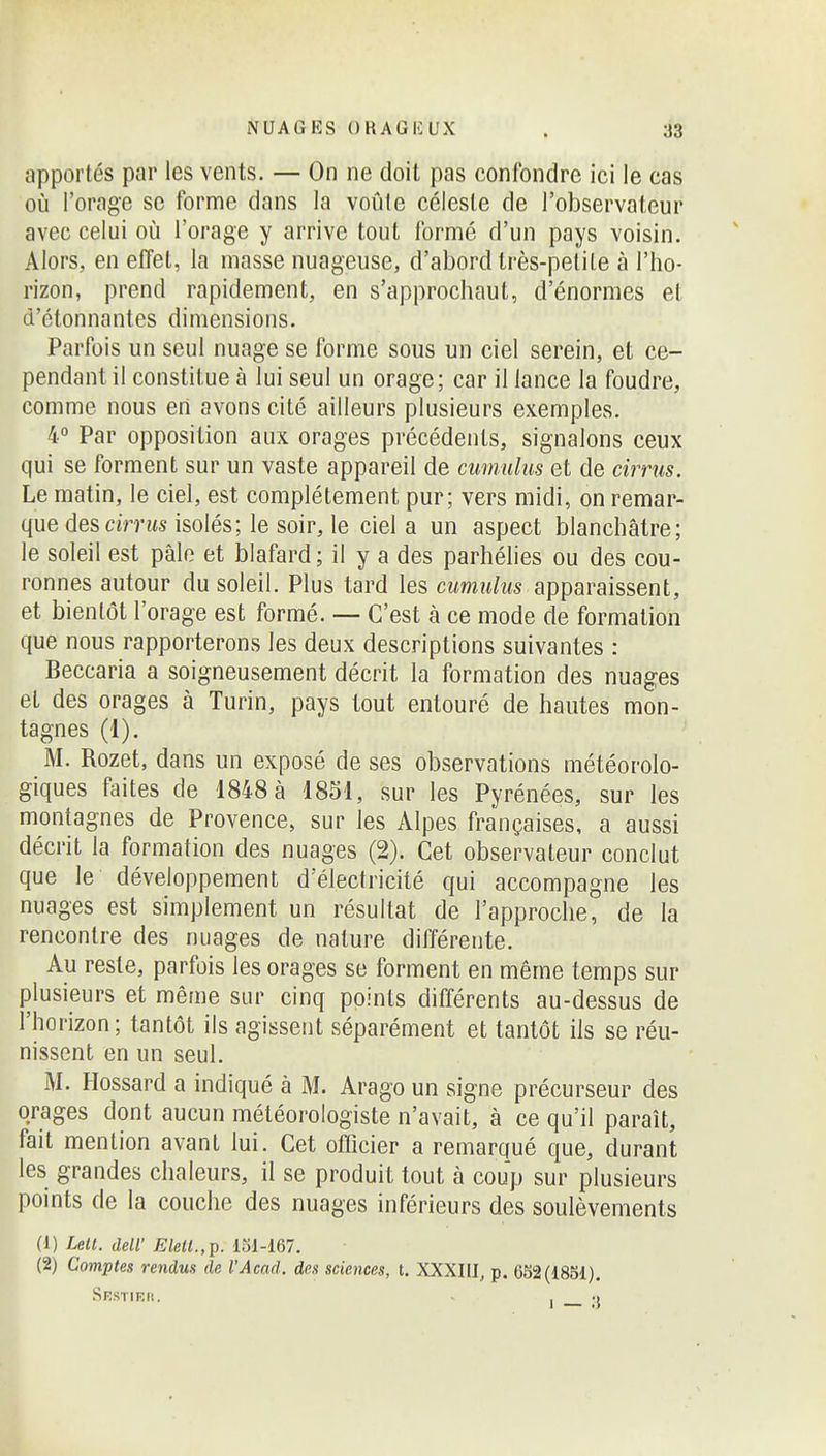 apportés par les vents. — On ne doit pas confondre ici le cas 011 l'orage se forme dans la voûte céleste de l'observateur avec celui où l'orage y arrive tout formé d'un pays voisin. Alors, en effet, la masse nuageuse, d'abord très-petite à l'ho- rizon, prend rapidement, en s'approchaut, d'énormes et d'étonnantes dimensions. Parfois un seul nuage se forme sous un ciel serein, et ce- pendant il constitue à lui seul un orage; car il lance la foudre, comme nous eri avons cité ailleurs plusieurs exemples. 4° Par opposition aux orages précédents, signalons ceux qui se forment sur un vaste appareil de cumulus et de cirrus. Le matin, le ciel, est complètement pur; vers midi, on remar- que des cirrus isolés; le soir, le ciel a un aspect blanchâtre; le soleil est pâle et blafard ; il y a des parhélies ou des cou- ronnes autour du soleil. Plus tard les cumulus apparaissent, et bientôt l'orage est formé. — C'est à ce mode de formation que nous rapporterons les deux descriptions suivantes : Beccaria a soigneusement décrit la formation des nuages et des orages à Turin, pays tout entouré de hautes mon- tagnes (1). M. Rozet, dans un exposé de ses observations météorolo- giques faites de 1848 à 1851, sur les Pyrénées, sur les montagnes de Provence, sur les Alpes françaises, a aussi décrit la formation des nuages (2). Cet observateur conclut que le développement d'électricité qui accompagne les nuages est simplement un résultat de l'approche, de la rencontre des nuages de nature différente. Au reste, parfois les orages se forment en même temps sur plusieurs et même sur cinq points différents au-dessus de l'horizon; tantôt ils agissent séparément et tantôt ils se réu- nissent en un seul. iM. Hossard a indiqué à M. Arago un signe précurseur des orages dont aucun météorologiste n'avait, à ce qu'il paraît, fait mention avant lui. Cet officier a remarqué que, durant les grandes chaleurs, il se produit tout à coup sur plusieurs points de la couche des nuages inférieurs des soulèvements (1) IMI. deir Elett.,j}. 131-167. (2) Comptes rendus de l'Acad. des sciences, t. XXXIII, p. 652(1851).